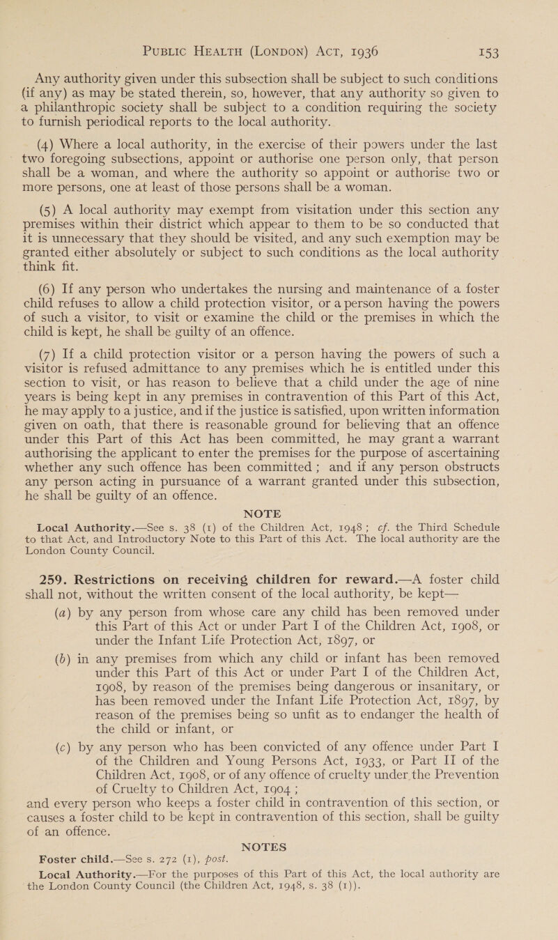 Any authority given under this subsection shall be subject to such conditions (if any) as may be stated therein, so, however, that any authority so given to a philanthropic society shall be subject to a condition requiring the society to furnish periodical reports to the local authority. (4) Where a local authority, in the exercise of their powers under the last two foregoing subsections, appoint or authorise one person only, that person shall be a woman, and where the authority so appoint or authorise two or more persons, one at least of those persons shall be a woman. (5) A local authority may exempt from visitation under this section any premises within their district which appear to them to be so conducted that it is unnecessary that they should be visited, and any such exemption may be granted either absolutely or subject to such conditions as the local authority think fit. (6) If any person who undertakes the nursing and maintenance of a foster child refuses to allow a child protection visitor, or a person having the powers of such a visitor, to visit or examine the child or the premises in which the child is kept, he shall be guilty of an offence. (7) If a child protection visitor or a person having the powers of such a visitor is refused admittance to any premises which he is entitled under this section to visit, or has reason to believe that a child under the age of nine years is being kept in any premises in contravention of this Part of this Act, he may apply to a justice, and if the justice is satisfied, upon written information given on oath, that there is reasonable ground for believing that an offence under this Part of this Act has been committed, he may grant a warrant authorising the applicant to enter the premises for the purpose of ascertaining whether any such offence has been committed; and if any person obstructs any person acting in pursuance of a warrant granted under this subsection, he shall be guilty of an offence. NOTE Local Authority.—See s. 38 (1) of the Children Act, 1948; cf. the Third Schedule to that Act, and Introductory Note to this Part of this Act. The local authority are the London County Council. 259. Restrictions on receiving children for reward.—A foster child shall not, without the written consent of the local authority, be kept— (a) by any person from whose care any child has been removed under this Part: of this Act or under Part I of the Children Act, 1908, or under the Infant Life Protection Act, 1897, or (b) in any premises from which any child or infant has been removed under this Part of this Act or under Part I of the Children Act, 1908, by reason of the premises being dangerous or insanitary, or has been removed under the Infant Life Protection Act, 1897, by reason of the premises being so unfit as to endanger the health of the child or infant, or (c) by any person who has been convicted of any offence under Part I of the Children and Young Persons Act, 1933, or Part II of the Children Act, 1908, or of any offence of cruelty under the Prevention ot Cruelty to Children Act, 1904:; and every person who keeps a foster child in contravention of this section, or causes a foster child to be kept in contravention of this section, shall be guilty of an offence. , NOTES Foster child.—See s. 272 (1), post. Local Authority.—For the purposes of this Part of this Act, the local authority are the London County Council (the Children Act, 1948, s. 38 (1)). 