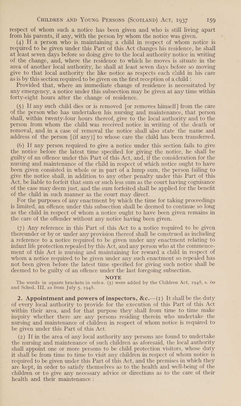 respect of whom such a notice has been given and who is still living apart from his parents, if any, with the person by whom the notice was given. (4) If a person who is maintaining a child in respect of whom notice is required to be given under this Part of this Act changes his residence, he shall at least seven days before so doing give to the local authority notice in writing of the change, and, where the residence to which he moves is situate in the area of another local authority, he shall at least seven days before so moving give to that local authority the like notice as respects each child in his care as is by this section required to be given on the first reception of a child : Provided that, where an immediate change of residence is necessitated by any emergency, a notice under this subsection may be given at any time within forty-eight hours after the change of residence. (5) If any such child dies or is removed [or removes himself] from the care of the person who has undertaken his nursing and maintenance, that person shall, within twenty-four hours thereof, give to the local authority and to the person from whom the child was received notice in writing of the death or removal, and in a case of removal the notice shall also state the name and address of the person [(if any)] to whose care the child has been transferred. (6) If any person required to give a notice under this section fails to give the notice before the latest time specified for giving the notice, he shall be guilty of an offence under this Part of this Act, and, if the consideration for the nursing and maintenance of the child in respect of which notice ought to have been given consisted in whole or in part of a lump sum, the person failing to give the notice shall, in addition to any other penalty under this Part of this Act, be liable to forfeit that sum or such less sum as the court having cognisance of the case may deem just, and the sum forfeited shall be applied for the benefit of the child in.such manner as the court may direct. For the purposes of any enactment by which the time for taking proceedings is limited, an offence under this subsection shall be deemed to continue so long as the child in respect of whom a notice ought to have been given remains in the care of the offender without any notice having been given. (7) Any reference in this Part of this Act to a notice required to be given thereunder or by or under any provision thereof shall be construed as including a reference to a notice required to be given under any enactment relating to infant life protection repealed by this Act, and any person who at the commence- ment of this Act is nursing and maintaining for reward a child in respect of whom a notice required to be given under any such enactment so repealed has not been given before the latest time specified for giving such notice shall be deemed to be guilty of an offence under the last foregoing subsection. NOTE The words in square brackets in sub-s. (5) were added by the Children Act, 1948, s. 60 and Sched. III, as from July 5, 1948. 2. Appointment and powers of inspectors, &amp;c.—(1) It shall be the duty of every local authority to provide for the execution of this Part of this Act within their area, and for that purpose they shall from time to time make inquiry whether there are any persons residing therein who undertake the nursing and maintenance of children in respect of whom notice is required to be given under this Part of this Act. (2) If in the area of any local authority any persons are found to undertake the nursing and maintenance of such children as aforesaid, the local authority shall appoint one or more persons to be child protection visitors, whose duty it shall be from time to time to visit any children in respect of whom notice is required to be given under this Part of this Act, and the premises in which they are kept, in order to satisfy themselves as to the health and well-being of the children or to give any necessary advice or directions as to the care of their health and their maintenance :