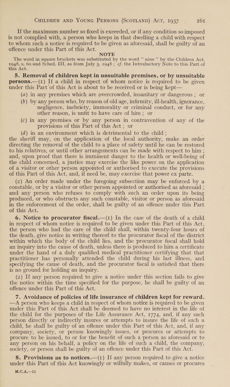 If the maximum number so fixed is exeeeded, or if any condition so imposed is not complied with, a person who keeps in that dwelling a child with respect to whom such a notice is required to be given as aforesaid, shall be guilty of an offence under this Part of this Act. NOTE The word in square brackets was substituted by the word “‘ nine’’ by the Children Act, 1948, s. 60 and Sched. III, as from July 5, 1948; cf. the Introductory Note to this Part of this Act. 5. Removal of children kept in unsuitable premises, or by unsuitable persons.—(1) If a child in respect of whom notice is required to be given under this Part of this Act is about to be received or is being kept— (a) in any premises which are overcrowded, insanitary or dangerous ; or (0) by any person who, by reason of old age, infirmity, ill-health, ignorance, negligence, inebriety, immorality or criminal conduct, or for ay other reason, is unfit to have care of him; or (c) in any premises or by any person in cana KeutiON of any of the provisions of this Part of this Act ; or (@) m an environment which is detrimental to the child ; the sheriff may, on the application of the local authority, make an order directing the removal of the child to a place of safety until he can be restored to his relatives, or until other arrangements can be made with respect to him ; and, upon proof that there is imminent danger to the health or well-being of the child concerned, a justice may exercise the like power on the application of a visitor or other person appointed or authorised to execute the provisions of this Part of this Act, and, if need be, may exercise that power ex parte. (2) An order made under the foregoing subsection may be enforced by a constable, or by a visitor or other person appointed or authorised as aforesaid ; and any person who refuses to comply with such an order upon its being produced, or who obstructs any such constable, visitor or person as aforesaid in the enforcement of the order, shall be guilty of an offence under this Part of this Act. 6. Notice ‘to procurator fiscal.—(1z) In the case of the death of a child in respect of whom notice is required to be given under this Part of this Act, the person who had the care of the child shall, within twenty-four hours of the death, give notice in writing thereof .to the procurator fiscal of the district within which the body of the child lies, and the procurator fiscal shall hold an inquiry into the cause of death, unless there is produced to him a certificate under the hand of a duly qualified medical practitioner certifying that that practitioner has personally attended the child during his last illness, and specifying the cause of death, and the procurator fiscal is satisfied that there is no ground for holding an inquiry. (2) If any person required to give a notice under this section fails to give the notice within the time specified for the purpose, he shall be guilty of an offence under this Part of this Act. 7. Avoidance of policies of life insurance of children kept for reward. —A person who keeps a child in respect of whom notice is required to be given under this Part of this Act shall be deemed to have no interest in the life of the child for the purposes of the Life Assurance Act, 1774, and, if any such person directly or indirectly insures or attempts to insure the life of such a child, he shall be guilty of an offence under this Part of this Act, and, if any company, society, or person knowingly issues, or procures or attempts to procure to be issued, to or for the benefit of such a person as aforesaid or to any person on his behalf, a policy on the life of such a child, the company, society, or person shall be guilty of an offence under this Part of this Act. 8. Provisions as to notices.—(1) If any person required to give a notice under this Part of this Act knowingly or wilfully makes, or causes or procures M.C.A.—11