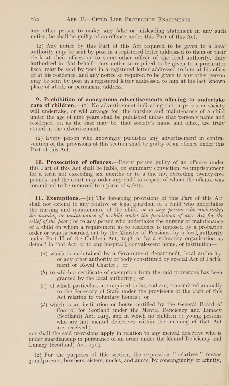 any other person to make, any false or misleading statement in any such notice, he shall be guilty of an offence under this Part of this Act. (2) Any notice by this Part of this Act required to be given to a local authority may be sent by post in a registered letter addressed to them or their clerk at their offices or to some other officer of the local authority, duly authorised in that behalf: any notice so required to be given to a procurator fiscal may be sent by post in a registered letter addressed to him at his office or at his residence, and any notice so required to be given to any other person may be sent by post in aregistered letter addressed to him at his last known place of abode or permanent address. 9. Prohibition of anonymous advertisements offering to undertake care of children.—(1) No advertisement indicating that a person or society will undertake, or will arrange for, the nursing and maintenance of a child under the age of nine years shall be published unless that person’s name and residence, or, as the case may be, that society’s name and office, are truly stated in the advertisement. (2) Every person who knowingly publishes any advertisement in contra- vention of the provisions of this section shall be guilty of an offence under this Part of this Act. 10. Prosecution of offences.—Every person guilty of an offence under this Part of this Act shall be liable, on summary conviction, to imprisonment for a term not exceeding six months or to a fine not exceeding twenty-five pounds, and the court may order any child in respect of whom the offence was committed to be removed to a place of safety. 11. Exemptions.—(1) The foregoing provisions of this Part of this Act shall not extend to any relative or legal guardian of a child who undertakes the nursing and maintenance of the child, ov to any person who undertakes the nursing or maintenance of a child under the provisions of any Act for the relief of the poor ;{or to any person who undertakes the nursing or maintenance of a child on whom a requirement as to residence is imposed by a probation order or who is boarded out by the Minister of Pensions, by a local authority under Part II of the Children Act, 1948, or by a voluntary organisation as defined in that Act, or to any hospital], convalescent home, or institution— (a) which is maintained by a Government department, local authority, or any other authority or body constituted by special Act of Parlia- ment or Royal Charter ; or (b) to which a certificate of exemption from the said provisions has been granted by the local authority ; or (c) of which particulars are required to be, and are, transmitted annually to the Secretary of State under the provisions of the Part of this Act relating to voluntary homes ; or (d@) which is an institution or house certified by the General Board of Control for Scotland under the Mental Deficiency and Lunacy (Scotland) Act, 1913, and in which no children or young persons who are not mental defectives within the meaning of that Act are received ; nor shall the said provisions apply in relation to any mental defective who is under guardianship in pursuance of an order under the Mental Deficiency and Lunacy (Scotland) Act, 1913. (2) For the purposes of this section, the expression “relatives ’’ means grandparents, brothers, sisters, uncles, and aunts, by consanguinity or affinity, c d