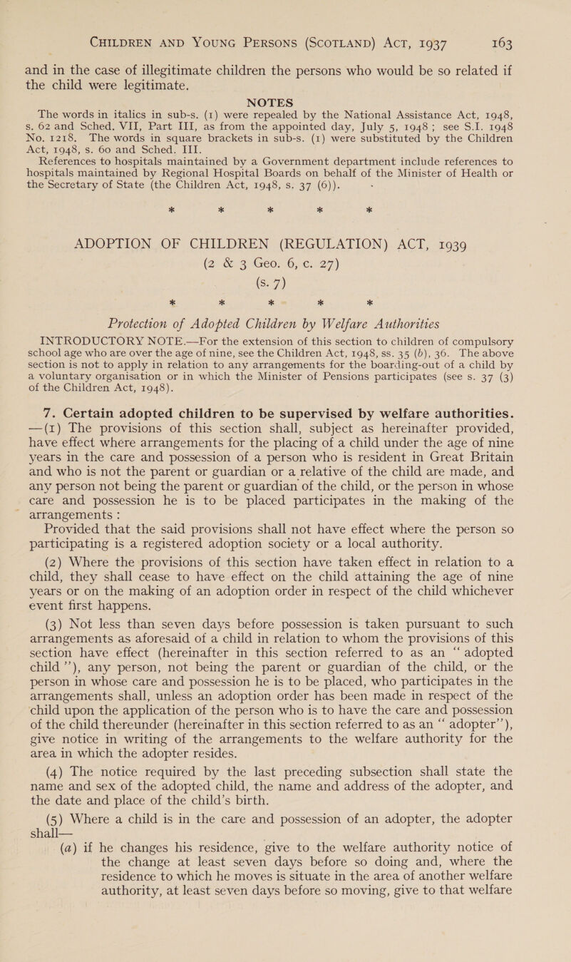 and in the case of illegitimate children the persons who would be so related if the child were legitimate. NOTES . The words in italics in sub-s. (1) were repealed by the National Assistance Act, 1948, s. 62 and Sched. VII, Part III, as from the appointed day, July 5, 1948; see S.I. 1948 No. 1218. The words in square brackets in sub-s. (1) were substituted by the Children Act, 1948, s. 60 and Sched. III. References to hospitals maintained by a Government department include references to hospitals maintained by Regional Hospital Boards on behalf of the Minister of Health or the secretary of State (the Children Act, 1948, s&gt; 37.(6)). * * * * * ADOPTION. OF CHILDREN (REGULATION). ACT, 1939 (2 &amp; 35Ge0, .6;:¢:.27) (S. 7) * * * * * Protection of Adopted Children by Welfare Authorities INTRODUCTORY NOTE.—For the extension of this section to children of compulsory school age who are over the age of nine, see the Children Act, 1948, ss. 35 (b), 36. The above section is not to apply in relation to any arrangements for the boarding-out of a child by a voluntary organisation or in which the Minister of Pensions participates (see s. 37 (3) of the Children Act, 1948). 7. Certain adopted children to be supervised by welfare authorities. —(1) The provisions of this section shall, subject as hereinafter provided, have effect where arrangements for the placing of a child under the age of nine years in the care and possession of a person who is resident in Great Britain and who is not the parent or guardian or a relative of the child are made, and any person not being the parent or guardian of the child, or the person in whose care and possession he is to be placed participates in the making of the - arrangements : Provided that the said provisions shall not have effect where the person so participating is a registered adoption society or a local authority. (2) Where the provisions of this section have taken effect in relation to a child, they shall cease to have effect on the child attaining the age of nine years or on the making of an adoption order in respect of the child whichever event first happens. (3) Not less than seven days before possession is taken pursuant to such arrangements as aforesaid of a child in relation to whom the provisions of this section have effect (hereinafter in this section referred to as an “ adopted child ’’), any person, not being the parent or guardian of the child, or the person in whose care and possession he is to be placed, who participates in the arrangements shall, unless an adoption order has been made in respect of the child upon the application of the person who is to have the care and possession of the child thereunder (hereinafter in this section referred to as an “ adopter’), give notice in writing of the arrangements to the welfare authority for the area in which the adopter resides. (4) The notice required by the last preceding subsection shall state the name and sex of the adopted child, the name and address of the adopter, and the date and place of the child’s birth. (5) Where a child is in the care and possession of an adopter, the adopter shall— (a) if he changes his residence, give to the welfare authority notice of the change at least seven days before so doing and, where the residence to which he moves is situate in the area of another welfare authority, at least seven days before so moving, give to that welfare