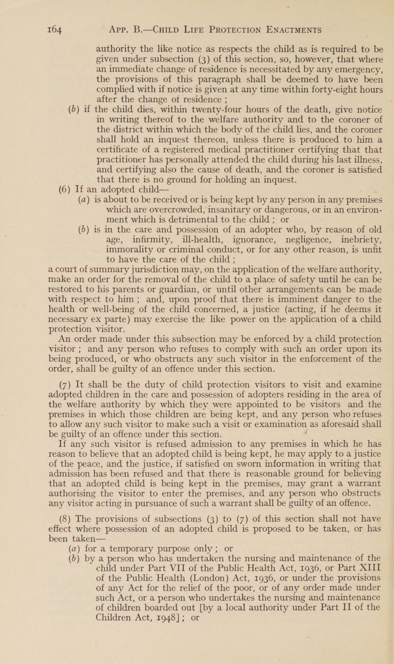 authority the like notice as respects the child as is required to be given under subsection (3) of this section, so, however, that where an immediate change of residence is necessitated by any emergency, the provisions of this paragraph shall be deemed to have been complied with if notice is given at any time within forty-eight hours after the change ot residence ; (&gt;) if the child dies, within twenty-four hours of the death, give notice in writing thereof to the welfare authority and to the coroner of the district within which the body of the child lies, and the coroner shall hold an inquest thereon, unless there is produced to him a certificate of a registered medical practitioner certifying that that practitioner has personally attended the child during his last illness, and certifying also the cause of death, and the coroner is satisfied that there is no ground for holding an inquest. (6) If an adopted child— (a) is about to be received or is being kept by any person in any premises which are overcrowded, insanitary or dangerous, or In an environ- ment which is detrimental to the child ; or (0) is in the care and possession of an adopter who, by reason of old age, infirmity, ill-health, ignorance, negligence, inebriety, immorality or criminal conduct, or for any other reason, is unfit to have the care of the child ; a court of summary jurisdiction may, on the application of the welfare authority, make an order for the removal of the child to a place of safety until he can be restored to his parents or guardian, or until other arrangements can be made with respect to him; and, upon proof that there is imminent danger to the health or well-being ‘of the child concerned, a justice (acting, if he deems it necessary ex parte) may exercise the like power on the application of a child protection visitor. An order made under this subsection may be enforced by a child protection visitor ; and any person who refuses to comply with such an order upon its being produced, or who obstructs any such visitor in the enforcement of the order, shall be guilty of an offence under this section. (7) It shall be the duty of child protection visitors to visit and examine adopted children in the care and possession of adopters residing in the area of the welfare authority by which they were appointed to be visitors and the premises in which those children are being kept, and any person who refuses to allow any such visitor to make such a visit or examination as aforesaid shall be guilty of an offence under this section. : If any such visitor is refused admission to any premises in which he has reason to believe that an adopted child is being kept, he may apply to a justice of the peace, and the justice, if satisfied on sworn information in writing that admission has been refused and that there is reasonable ground for believing that an adopted child is being kept in the premises, may grant a warrant authorising the visitor to enter the premises, and any person who obstructs any visitor acting in pursuance of such a warrant shall be guilty of an offence. (8) The provisions of subsections (3) to (7) of this section shall not have effect where possession of an adopted child is proposed to be taken, or has been taken— (a2) for a temporary purpose only ; or (b) by a person who has undertaken the nursing and maintenance of the child under Part VII of the Public Health Act, 1936, or Part XIII of the Public Health (London) Act, 1936, or under the provisions of any Act for the relief of the poor, or of any order made under such Act, or a person who undertakes the nursing and maintenance of children boarded out [by a local authority under Part IT of the Children Act, 7948]; or