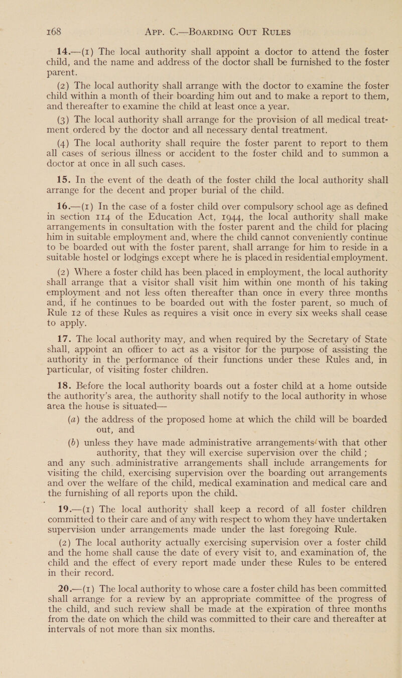 14.—(1) The local authority shall appoint a doctor to attend the foster child, and the name and address of the doctor shall be furnished to the foster parent. (2) The local authority shall arrange with the doctor to examine the foster child within a month of their boarding him out and to make a report to them, and thereafter to examine the child at least once a year. | (3) The local authority shall arrange for the provision of all medical treat- ment ordered by the doctor and all necessary dental treatment. : (4) The local authority shall require the foster parent to report to them all cases of serious illness or accident to the foster child and to summon a doctor at once in all such cases. 15. In the event of the death of the foster child the local authority shall arrange for the decent and proper burial of the child. 16.—(1) In the case of a foster child over compulsory school age as defined in section 114 of the Education Act, 1944, the local authority shall make arrangements in consultation with the foster parent and the child for placing him in suitable employment and, where the child cannot conveniently continue to be boarded out with the foster parent, shall arrange for him to reside in a suitable hostel or lodgings except where he is placed in residential employment. (2) Where a foster child has been placed in employment, the local authority shall arrange that a visitor shall visit him within one month of his taking employment and not less often thereafter than once in every three months and, if he continues to be boarded out with the foster parent, so much of Rule 12 of these Rules as requires a visit once in every six weeks shall cease to apply. 17. The local authority may, and when required by the Secretary of State shall, appoint an officer to act as a visitor for the purpose of assisting the authority in the performance of their functions under these Rules and, in particular, of visiting foster children. 18. Before the local authority boards out a foster child at a home outside the authority’s area, the authority shall notify to the local authority in whose area the house is situated— (a) the address of the proposed home at which the child will be boarded out, and (0) unless they have made administrative arrangements‘with that other authority, that they will exercise supervision over the child ; and any such administrative arrangements shall include arrangements for visiting the child, exercising supervision over the boarding out arrangements and over the welfare of the child, medical examination and medical care and the furnishing of all reports upon the child. 19.—(1) The local authority shall keep a record of all foster children committed to their care and of any with respect to whom they have undertaken supervision under arrangements made under the last foregoing Rule. (2) The local authority actually exercising supervision over a foster child and the home shall cause the date of every visit to, and examination of, the child and the effect of every report made under these Rules to be entered in their record. 20.—(z) The local authority to whose care a foster child has been committed shall arrange for a review by an appropriate committee of the progress of the child, and such review shall be made at the expiration of three months from the date on which the child was committed to their care and thereafter at intervals of not more than six months. |