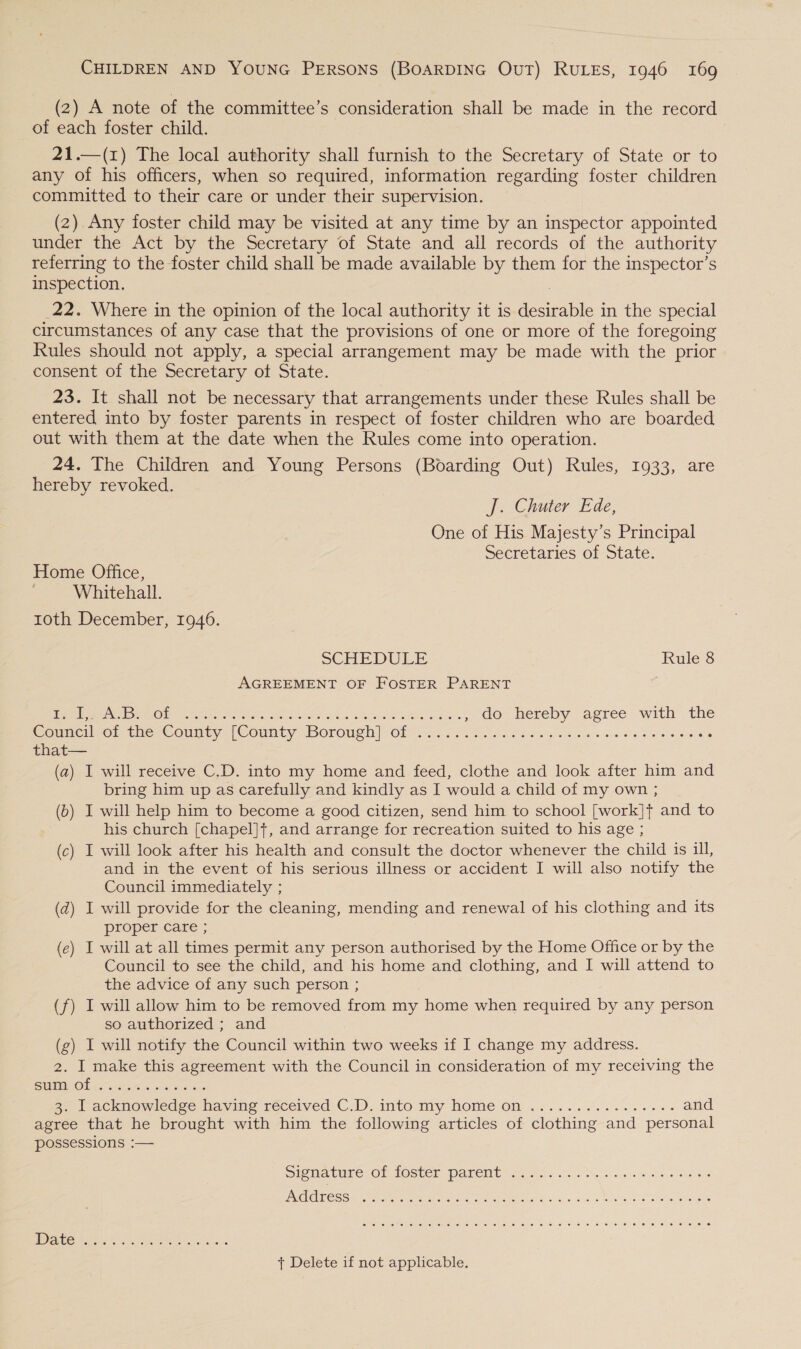 (2) A note of the committee’s consideration shall be made in the record of each foster child. 21.—(1) The local authority shall furnish to the Secretary of State or to any of his officers, when so required, information regarding foster children committed to their care or under their supervision. (2). Any foster child may be visited at any time by an inspector appointed under the Act by the Secretary of State and all records of the authority referring to the foster child shall be made available by them for the inspector’s inspection. : 22. Where in the opinion of the local authority it is desirable in the special circumstances of any case that the provisions of one or more of the foregoing Rules should not apply, a special arrangement may be made with the prior consent of the Secretary of State. 23. It shall not be necessary that arrangements under these Rules shall be entered into by foster parents in respect of foster children who are boarded out with them at the date when the Rules come into operation. 24. The Children and Young Persons (Boarding Out) Rules, 1933, are hereby revoked. J. Chumer Ede, One of His Majesty’s Principal Secretaries of State. Home Office, Whitehall. roth December, 1946. SCHEDULE Rule 8 AGREEMENT OF FOSTER PARENT Meee ON INO ee Sr ae hE gone OP A ta Shere WEIS ees ,» do hereby agree with the Cousiciot the. Couuty (County Borough Of ce iowa d oes a os Se Se ewes that— (a) I will receive C.D. into my home and feed, clothe and look after him and bring him up as carefully and kindly as I would a child of my own ; (b) I will help him to become a good citizen, send him to school [work]t and to his church [chapel]+, and arrange for recreation suited to his age ; (c) I will look after his health and consult the doctor whenever the child is ill, and in the event of his serious illness or accident I will also notify the Council immediately ; (d) I will provide for the cleaning, mending and renewal of his clothing and its proper care ; (e) I will at all times permit any person authorised by the Home Office or by the Council to see the child, and his home and clothing, and I will attend to the advice of any such person ; (f) I will allow him to be removed from my home when required by any person so authorized ; and (g) I will notify the Council within two weeks if I change my address. 2. I make this agreement with the Council in consideration of my receiving the SEMEN OL 6 Gre ine, enle os a go | acknowledge naving received C.D.into my home on .2....0.6.. 2s ees and agree that he brought with him the following articles of clothing and personal possessions :— Signature of foster parent ..............0- eee ENGICIEC SS, 2 ratenge ur eimetn sar benleyind ss, 9 Sods WW a vue ae mien @, 16, 6:10) @) ese) eo. OP ie. © 6. &lt;6) 10; (0: je) (0, (0) 0) 6) '@).1@ ie) “@. 10 6 [ee © 16) 0: 0) (6. @) fe Ve: St © t Delete if not applicable.