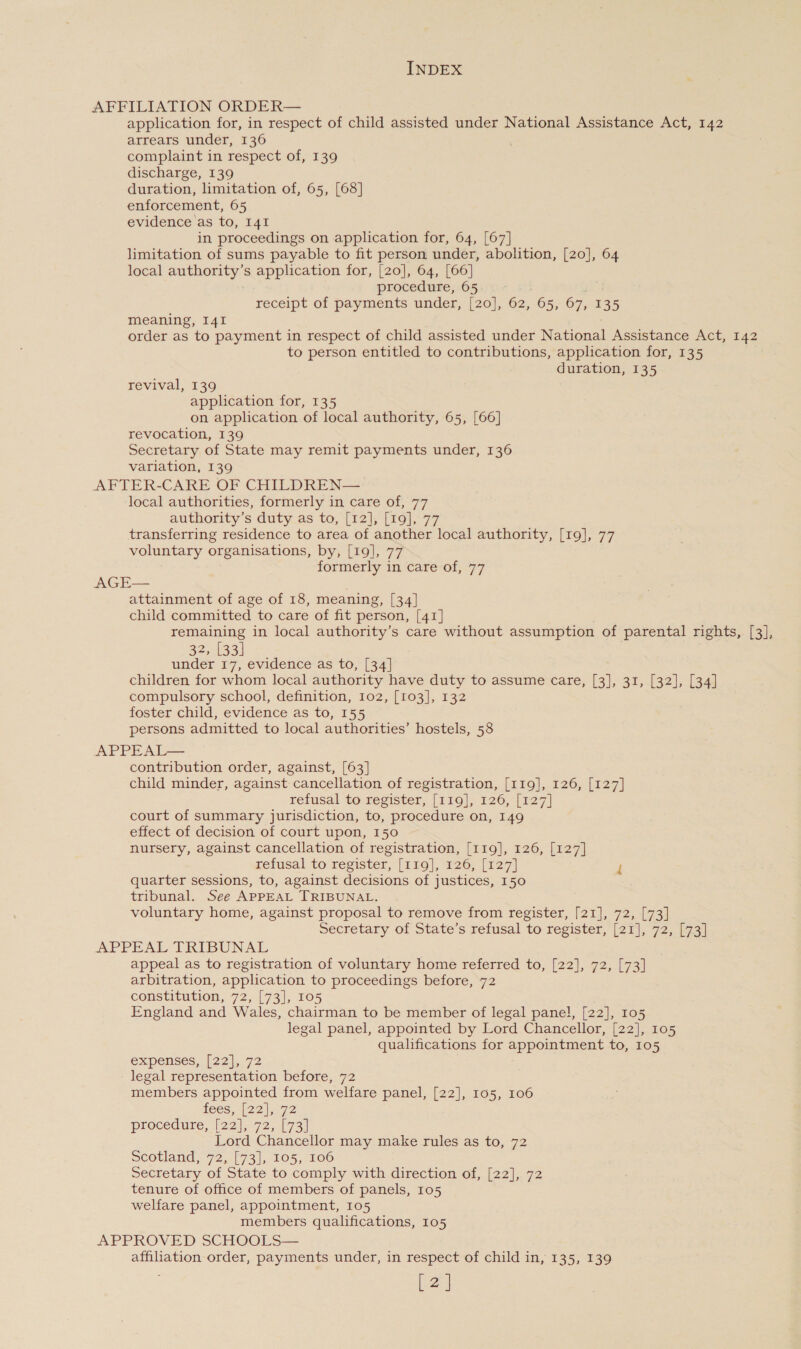 AFFILIATION ORDER— application for, in respect of child assisted under National Assistance Act, 142 arrears under, 136 complaint in respect of, 139 discharge, 139 duration, limitation of, 65, [68] enforcement, 65 evidence as to, I41 in proceedings on application for, 64, [67] limitation of sums payable to fit person under, abolition, [20], 64 local author s application for, [20], 64, [66] procedure, 65 receipt of payments under, [20], 62, 65, 67, 135 meaning, I41 order as to payment in respect of child assisted under National Assistance Act, 142 to person entitled to contributions, application for, 135 duration, 135 revival, 139 application for, 135 on application of local authority, 65, [66] revocation, 139 Secretary of State may remit payments under, 136 variation, 139 AFTER-CARE OF CHILDREN— local authorities, formerly in care of, 77 authority’s duty as to, [12], [19], 77 transferring residence to area of another local authority, [19], 77 voluntary organisations, by, [19], 77 formerly in care of, 77 AGE— attainment of age of 18, meaning, [34] child committed to care of fit person, [41] remaining in local authority’s care without assumption of parental rights, [3], 32, [33] under 17, evidence as to, [34] children for whom local authority have duty to assume care, [3], 31, [32], [34] compulsory school, definition, 102, [103], 132 foster child, evidence as to, 155 persons admitted to local authorities’ hostels, 58 APPEAL— contribution order, against, [63] child minder, against cancellation of registration, [119], 126, [127] refusal to register, [119], 126, [127] court of summary jurisdiction, to, procedure on, 149 effect of decision of court upon, 150 nursery, against cancellation of registration, [119], 126, [127] zefusal to register, [119], 126, [127] ri quarter sessions, to, against decisions of justices, 150 tribunal. See APPEAL TRIBUNAL. voluntary home, against proposal to remove from register, [21], 72, [73] Secretary of State’s refusal to register, [21], 72, [73] APPEAL TRIBUNAL appeal as to registration of voluntary home referred to, [22], 72, [73] arbitration, application to proceedings before, 72 constitution, 72, [73], 105 England and Wales, chairman to be member of legal panel, [22], 105 legal panel, appointed by Lord Chancellor, [22], 105 qualifications for appointment to, 105 expenses, (22],.72 legal representation before, 72 members appointed from welfare panel, [22], 105, 106 LECS, 1221272 procedure, (22), 72, 173) Lord Chancellor may make rules as to, 72 scotland, 72, [73], 105, 106 Secretary of State to comply with direction of, [22], 72 tenure of office of members of panels, 105 welfare panel, appointment, 105 members qualifications, 105 APPROVED SCHOOLS— affiliation order, payments under, in respect of child in, 135, 139 [2]