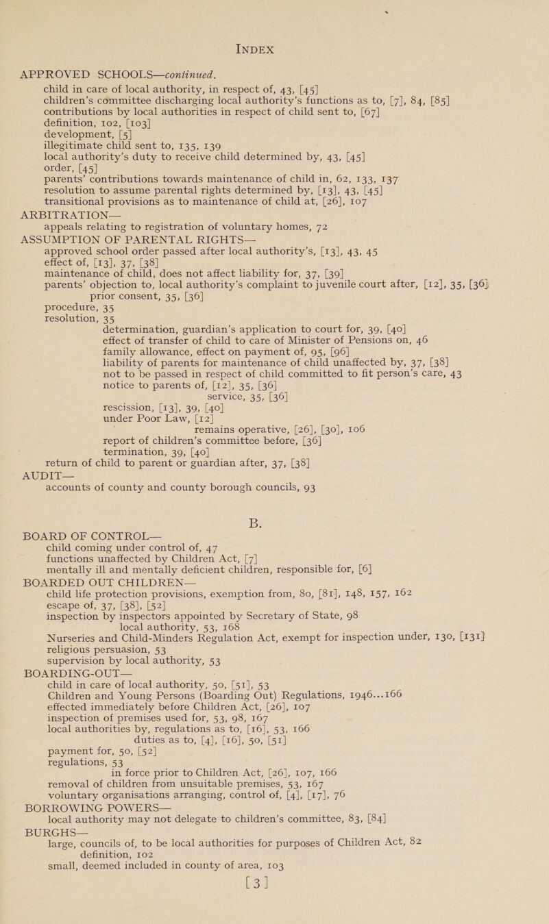 APPROVED SCHOOLS—continued. child in care of local authority, in respect of, 43, [45] children’s committee discharging local authority’s functions as to, [7], 84, [85] contributions by local authorities in respect of child sent to, [67] definition, 102, [103] development, [5] illegitimate child sent to, 135, 139 local authority’s duty to receive child determined by, 43, [45] order, [45] | parents’ contributions towards maintenance of child in, 62, 133, 137 resolution to assume parental rights determined by, [13], 43, [45] transitional provisions as to maintenance of child at, [26], 107 ARBITRATION— appeals relating to registration of voluntary homes, 72 ASSUMPTION OF PARENTAL RIGHTS— approved school order passed after local authority’s, [13], 43, 45 enect or, (rai, 3 ar (36 maintenance of child, does not affect liability for, 37, [39] parents’ objection to, local authority’s complaint to juvenile court after, [12], 35, [36] prior consent, 35, [36] procedure, 35 resolution, 35 ’ determination, guardian’s application to court for, 39, [40] effect of transfer of child to care of Minister of Pensions on, 46 family allowance, effect on payment of, 95, [96] liability of parents for maintenance of child unaffected by, 37, [38] not to be passed in respect of child committed to fit person’s care, 43 notice to parents of, [12], 35, [36] service, 35, [36] rescission, [13], 39, [40] under Poor Law, [12] remains operative, [26], [30], 106 report of children’s committee before, [36] termination, 39, [40] return of child to parent or guardian after, 37, [38] AUDIT— accounts of county and county borough councils, 93 B. BOARD OF CONTROL— child coming under control of, 47 functions unaffected by Children Act, [7] mentally ill and mentally deficient children, responsible for, [6] BOARDED OUT CHILDREN— child life protection provisions, exemption from, 80, [81], 148, 157, 162 escape of, 37, [38], [52] inspection by inspectors appointed by Secretary of State, 98 local authority, 53, 168 ; Nurseries and Child-Minders Regulation Act, exempt for inspection under, 130, [rar religious persuasion, 53 supervision by local authority, 5 BOARDING-OUT— : child in care of local authority, 50, [51], 53 Children and Young Persons (Boarding Out) Regulations, 1946...166 effected immediately before Children Act, [26], 107 inspection of premises used for, 53, 98, 167 local authorities by, regulations as to, [16], 53, 166 duties as to, [4], [16], 50, [51] payment for, 50, [52] regulations, 53 ~ in force prior to Children Act, [26], 107, 166 removal of children from unsuitable premises, 53, 167 voluntary organisations arranging, control of, [4], [17], 76 BORROWING POWERS— local authority may not delegate to children’s committee, 83, [84] BURGHS— large, councils of, to be local authorities for purposes of Children Act, 82 definition, 102 small, deemed included in county of area, 103 oa