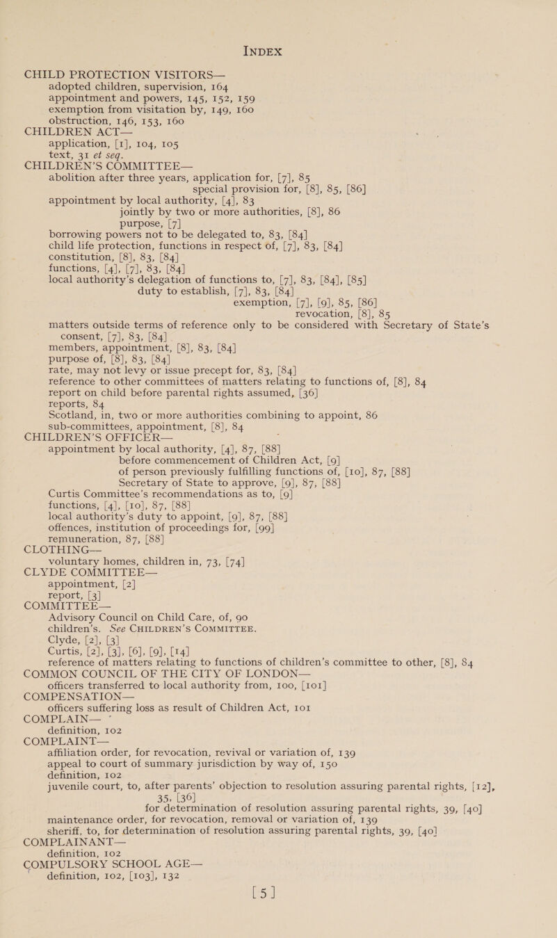 CHILD PROTECTION VISITORS— adopted children, supervision, 164 appointment and powers, 145, 152, 159 exemption from visitation by, 149, 160 obstruction, 146, 153, 160 CHILDREN ACT— application, [1], 104, 105 text, 31 et seq. CHILDREN’S COMMITTEE— abolition after three years, application for, [7], 85 special provision for, [8], 85, [86] appointment by local authority, [4], 83 jointly by two or more authorities, [8], 86 purpose, [7] borrowing powers not to be delegated to, 83, [84] child life protection, functions in respect of, [7], 83, [84] constitution, [8], 83, [84] functions, [4], [7], 83, [84] local authority’s delegation of functions to, [7], 83, [84], [85] duty to establish, [7], 83, [84] exemption, [7], [9], 85, [86] revocation, [8], 85 matters outside terms of reference only to be considered with Secretary of State’s éonsent, [7], 83; (841 members, appointment, [8], 83, [84] purpose of, [8], 83, [84] rate, may not levy or issue precept for, 83, [84] reference to other committees of matters relating to functions of, [8], 84 report on child before parental rights assumed, [36] reports, 84 Scotland, in, two or more authorities combining to appoint, 86 sub- committees, appointment, [8], 84 CHILDREN’S OFFICER— appointment by local authority, [4], 87, [88] before commencement of Children Act, [9] of person previously fulfilling functions of, [10], 87, [88] Secretary of State to approve, [9], 87, [88] Curtis Committee’s recommendations as to, [9] functions, [4], [10], 87, [88] local authority’s duty to appoint, [9], 87, [88] offences, institution of proceedings for, [99] remuneration, 87, [88] CLOTHING— voluntary homes, children in, 73, [74] CLYDE COMMITTEE— appointment, [2] report, [4] COMMITTEE— Advisory Council on Child Care, of, 90 children’s. See CHILDREN’S COMMITTEE. Clyde; {2}, Curtis, [2], [3]. [6], [9], [4] reference of matters relating to functions of children’s committee to other, [8], 84 COMMON COUNCIL OF THE CITY OF LONDON— officers transferred to local authority from, Ioo, [1o1] COMPENSATION— officers suffering loss as result of Children Act, 1o1 COMPLAIN— ° definition, 102 COMPLAINT— affiliation order, for revocation, revival or variation of, 139 appeal to court of summary jurisdiction by way of, 150 definition, 102 juvenile court, to, after parents’ objection to resolution assuring parental rights, [12], 35, 186) for determination of resolution assuring parental rights, 39, [40] maintenance order, for revocation, removal or variation of, 139 sheriff, to, for determination of resolution assuring parental rights, 39, [40] COMPLAINANT— definition, 102 COMPULSORY SCHOOL AGE— ~~ definition, roz, [103], 132 top