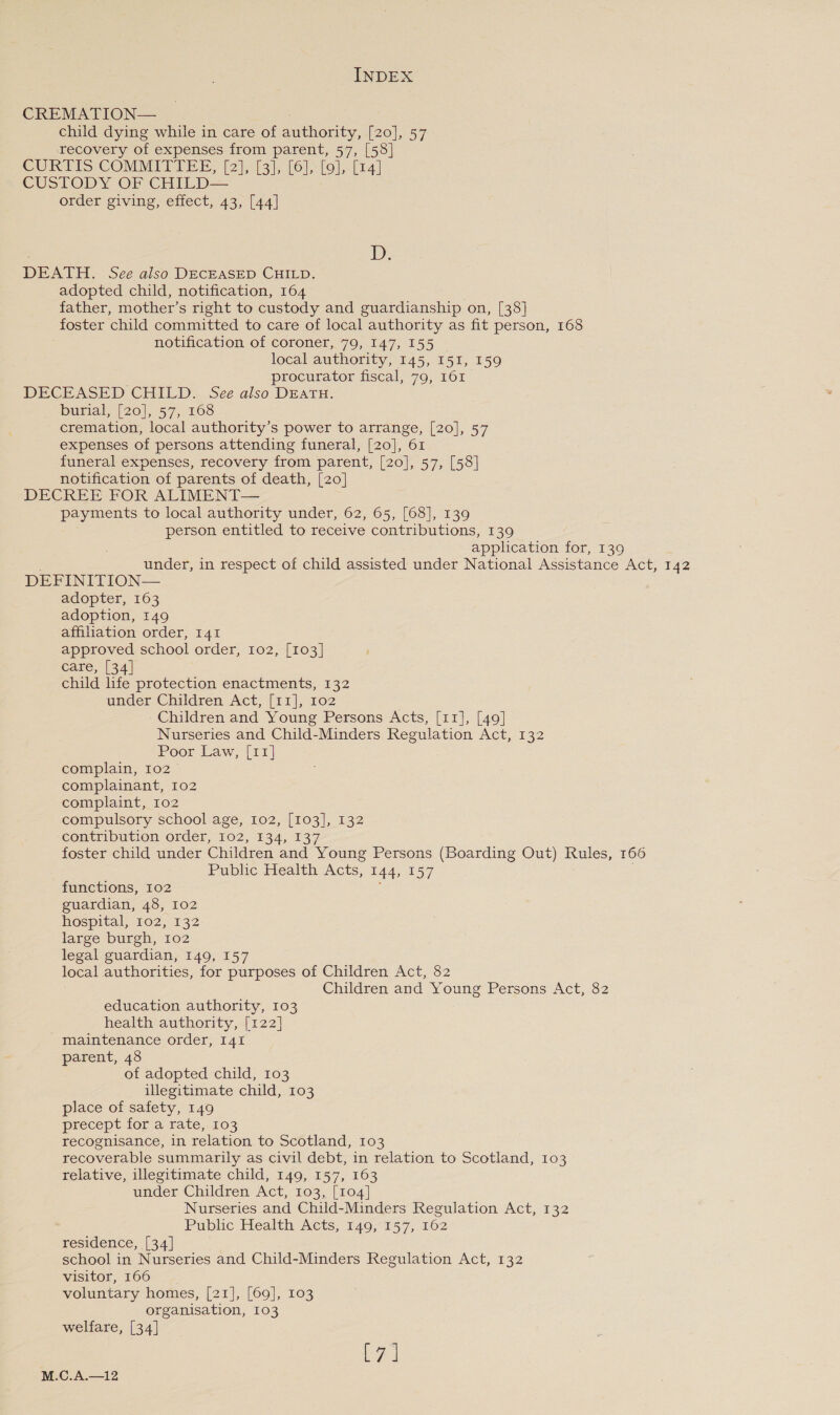 CREMATION— child dying while in care of authority, [20], 57 recovery of expenses from parent, 57, [58] CURTIS COMMITTEE, [2),.13). (61, lol; tr] CUSTODY order giving, effect, 43, [44]  : Ds DEATH. See also DECEASED CHILD. adopted child, notification, 164 father, mother’s right to custody and guardianship on, [38] foster child committed to care of local authority as fit person, 168 notification of coroner, 79, 147, 155 | local authority, 145, 151, 159 procurator fiscal, 79, 161 DECEASED CHILD. See also DEATH. burial, (20), °5'7, 2608 cremation, local authority’s power to arrange, [20], 57 expenses of persons attending funeral, [20], 61 funeral expenses, recovery from parent, [20], 57, [58] notification of parents of death, [20] DECREE FOR ALIMENT— payments to local authority under, 62, 65, [68], 139 person entitled to receive contributions, 139 application for, 139 under, in respect of child assisted under National Assistance Act, 142 DEFINITION— adopter, 163 adoption, 149 affiliation order, 141 approved school order, 102, [103] care, [34] child life protection enactments, 132 under Children Act, [11], 102 Children and Young Persons Acts, [11], [49] Nurseries and Child-Minders Regulation Act, 132 Poor Law, [11] complain, 102° complainant, 102 complaint, 102 compulsory school age, 102, [103], 132 contribution order, 102, 134, 137 foster child under Children and Young Persons (Boarding Out) Rules, 166 Public Health Acts, 144, 157 functions, 102 guardian, 48, 102 hospital, 102, 132 large burgh, 102 legal guardian, 149, 157 local authorities, for purposes of Children Act, 82 Children and Young Persons Act, 82 education authority, 103 health authority, [122] maintenance order, 141 parent, 48 of adopted child, 103 illegitimate child, 103 place of safety, 149 precept for a rate, 103 recognisance, in relation to Scotland, 103 recoverable summarily as civil debt, in relation to Scotland, 103 relative, illegitimate child, 149, 157, 163 under Children Act, 103, [104] Nurseries and Child-Minders Regulation Act, 132 Public Health Acts, 149,°157, 162 residence, [34] school in Nurseries and Child-Minders Regulation Act, 132 visitor, 166 voluntary homes, [21], [69], 103 organisation, 103 welfare, [34] eal M.C.A.—12