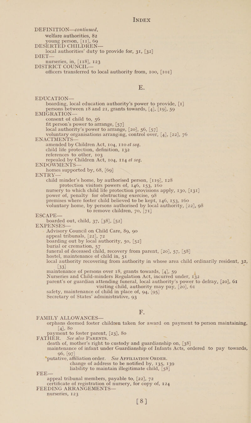 DEFINITION—continued. welfare authorities, 82 young person, [11], 69 DESERTED CHILDREN— local authorities’ duty to provide for, 31, [32] DIET— nurseries, in, [118], 123 DISTRICT COUNCIL— officers transferred to local authority from, 100, [101] iE. EDUCATION— boarding, local education authority’s power to provide, [1] persons between 18 and 21, grants towards, [4], [19], 59 EMIGRATION— consent of child to, 56 fit person’s power to arrange, [57] local authority’s power to arrange, [20], 56, [57] voluntary organisations arranging, control over, [4], [22], 76 ENACTMENTS— amended by Children Act, 104, 110 ef seq. child life protection, definition, 132 references to other, 103 repealed by Children Act, 104, 114 et seq. ENDOWMENTS— homes supported by, 68, [69] ENTRY— child minder’s home, by authorised person, [119], 128 protection visitors powers of, 146, 153, 160 nursery to which child life protection provisions apply, 130, [131] power of, penalty for obstructing exercise, 98 premises where foster child believed to be kept, 146, 153, 160 voluntary home, by persons authorised by local authority, [22], 98 to remove children, 70, [71] ESCAPE— boarded out, child, 37, [38], [52] EXPENSES— Advisory Council on Child Care, 89, 90 appeal tribunals, [22], 72 boarding out by local authority, 50, [52] burial or cremation, 57 funeral of deceased child, recovery from parent, [20], 57, [58] hostel, maintenance of child in, 51 local authority recovering from authority in whose area child ordinarily resident, 32, [33] Woe maintenance of persons over 18, grants towards, [4], 59 Nurseries and Child-minders Regulation Act, incurred under, 132 parent’s or guardian attending funeral, local authority’s power to defray, [20], 61 visiting child, authority may pay, [20], 61 safety, maintenance of child in place of, 94, [95] Secretary of States’ administrative, 93 iF FAMILY ALLOWANCES— orphans deemed foster children taken for award on payment to person maintaining, [4], 80 payment to foster parent, [23], 80 FATHER. See also PARENTS. death of, mother’s right to custody and guardianship on, [38] maintenance of infant under Guardianship of Infants Acts, ordered to pay towards, 96, [97] “putative, affiliation order. See AFFILIATION ORDER. change of address to be notified by, 135, 139 liability to maintain illegitimate child, [58] FEE— appeal tribunal members, payable to, [22], 72 certificate of registration of nursery, for copy of, 124 FEEDING ARRANGEMENTS— nurseries, 123 [8]