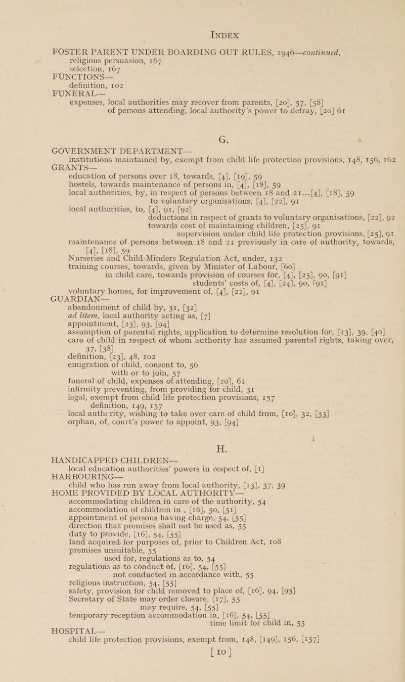 FOSTER PARENT UNDER BOARDING OUT RULES, 1946—continued. religious persuasion, 167 selection, 167 FUNCTIONS— definition, 102 FUNERAL— expenses, local authorities may recover from parents, [20], 57, [58] of persons attending, local authority’s power to defray, [20] 61 Gi GOVERNMENT DEPARTMENT— institutions maintained by, exempt from child life protection provisions, 148, 156, 162 GRANTS— education of persons over 18, towards, [4], [19], 59 hostels, towards maintenance of persons in, [4], [18], 59 local authorities, by, in respect of persons between 18 and 21...[4], [18], 59 to voluntary organisations, [4], [22], 91 local authorities, to, [4], 91, [92] deductions in respect of grants to voluntary organisations, [22], 92 towards cost of maintaining children, [25], 91 supervision under child life protection provisions, [25], 91 maintenance of persons between 18 and 21 previously in care of authority, towards, [4], [18], 59 Nurseries and Child-Minders Regulation Act, under, 132 training courses, towards, given by Minister of Labour, [60] in child care, towards provision of courses for, [4], [25], 90, [91] students’ costs of, [4], [24], 90, [91] voluntary homes, for improvement of, [4], [22], 91 GUARDIAN— abandonment of child by, 31, [32] _ad litem, local authority acting as, [7] appointment, [23], 93, [04] . assumption of parental rights, application to determine resolution for, [13], 39, [40] care of child in respect of whom authority has assumed parental rights, taking over, 37, [38] definition, [23], 48, I02 emigration of child, consent to, 56 with or to join, 57 funeral of child, expenses of attending, [20], 61 infirmity preventing, from providing for child, 31 legal, exempt from child life protection provisions, 157 definition, 149, 157 local authcrity, wishing to take over care of child from, [10], 32, [33] orphan, of, court’s power to appoint, 93, [94] fi. HANDICAPPED CHILDREN— local education authorities’ powers in respect of, [1] HARBOURING— child who has run away from local authority, [13], 37, 39 HOME PROVIDED BY LOCAL AUTHORITY— accommodating children in care of the authority, 54 accommodation of children in , [16], 50, [51] appointment of persons having charge, 54, [55] direction that premises shall not be used as, 55 duty to provide, [16], 54, [55] land acquired: for purposes of, prior to Children Act, 108 premises unsuitable, 55 used for, regulations as to, 54 regulations as to conduct of, [16], 54, [55] not conducted in accordance with, 55 religious instruction, 54, [55] safety, provision for child removed to place of, [16], 94, [95] Secretary of State may order closure, [17], 55 may require, 54, [55] temporary reception accommodation in, [16], 54, [55]. time limit for child in, 55 HOSPITAL— child life protection provisions, exempt from, 148, [149], 156, [157]