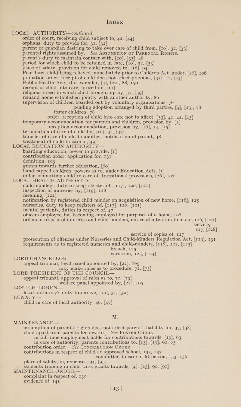 LOCAL AUTHORITY—continued order of court, receiving child subject to, 42, [44] orphans, duty to prcevide for, 31, [32] parent or guardian desiring to take over care of child from, [10], 32, [33] parental rights assumed by. See ASSUMPTION OF PARENTAL RIGHTS. parent’s duty to maintain contact with, [20], [33], 48 period for which child to be retained in care, [10], 32, [33] place of safety, provision for child removed to, [16], 94 Poor Law, child being relieved immediately prior to Children Act under, [26], 106 probation order, receipt of child does not affect previous, [33], 42, [44] Pubhc Health Acts, duties under, [4], [22], 88, 150 receipt of child into care, procedure, [11] religious creed in which child brought up by, 37, [39] remand home established jointly with another authority, 86 supervision of children boarded out by voluntary organisations, 76 pending adoption arranged by third parties, [4], [23], 78 foster children, 78 order, reception of child into care not to affect, [33], 41, 42, [43] temporary accommodation for parents and children, provision by, [2] reception accommodation, provision by, [16], 54, [55] termination of care of child by, [10], 32, [33] transfer of care of child to another, notification of parent, 48 treatment of child in care of, 49 LOCAL EDUCATION AUTHORITY— boarding education, power to provide, [1] contribution order, application for, 137 definition, 103 grants towards further education, [60] handicapped children, powers as to, under Education Acts, [1] order committing child to care of, transitional provisions, [26], 107 LOCAL HEALTH AUTHORITY— child-minders, duty to keep register of, [117], 120, [121] inspection of nurseries by, [119], 128 meaning, [122] notification by registered child minder on acquisition of new home, [118], 125 nurseries, duty to keep registers of, [117], 120, [121] mental patients, duties in respect of, 47 officers employed by, becoming employed for purposes of a home, 108 orders in respect of nurseries and child minders, notice of intention to make, 126, [127] service, E27, (123) service of copies of, 127 prosecution of offences under Nurseries and Child-Minders Regulation Act, [119], 131 requirements as to registered nurseries and child-minders, [118], 122, [123] breach, 125 variation, 123, [124] LORD CHANCELLOR— appeal tribunal, legal panel appointed by, [22], 105 may make rules as to procedure, 72, [73] LORD PRESIDENT OF THE COUNCIL— appeal tribunal, approval of rules as to, 72, [73] welfare panel appointed by, [22], 105 LOST CHILDREN— local authority’s duty to receive, [10], 31, [32] LUNACY— child in care of local authority, 46, [47] M. MAINTENANCE— assumption of parental rights does not affect parent’s liability for, 37, [38] child apart from parents for reward. See FOSTER CHILD. in full-time employment liable for contributions towards, [19], 63 in care of authority, parents contributions to, [13], [19], 62, 63 contribution order. See CONTRIBUTION ORDER. contributions in respect of child at approved school, 133, 137 committed to care of fit person, 133, 136 place of safety, in, expenses, 94, [95] students training in child care, grants towards, [4], [25], 90, [91] MAINTENANCE ORDER— complaint in respect of, 139 evidence of, 141 bag)