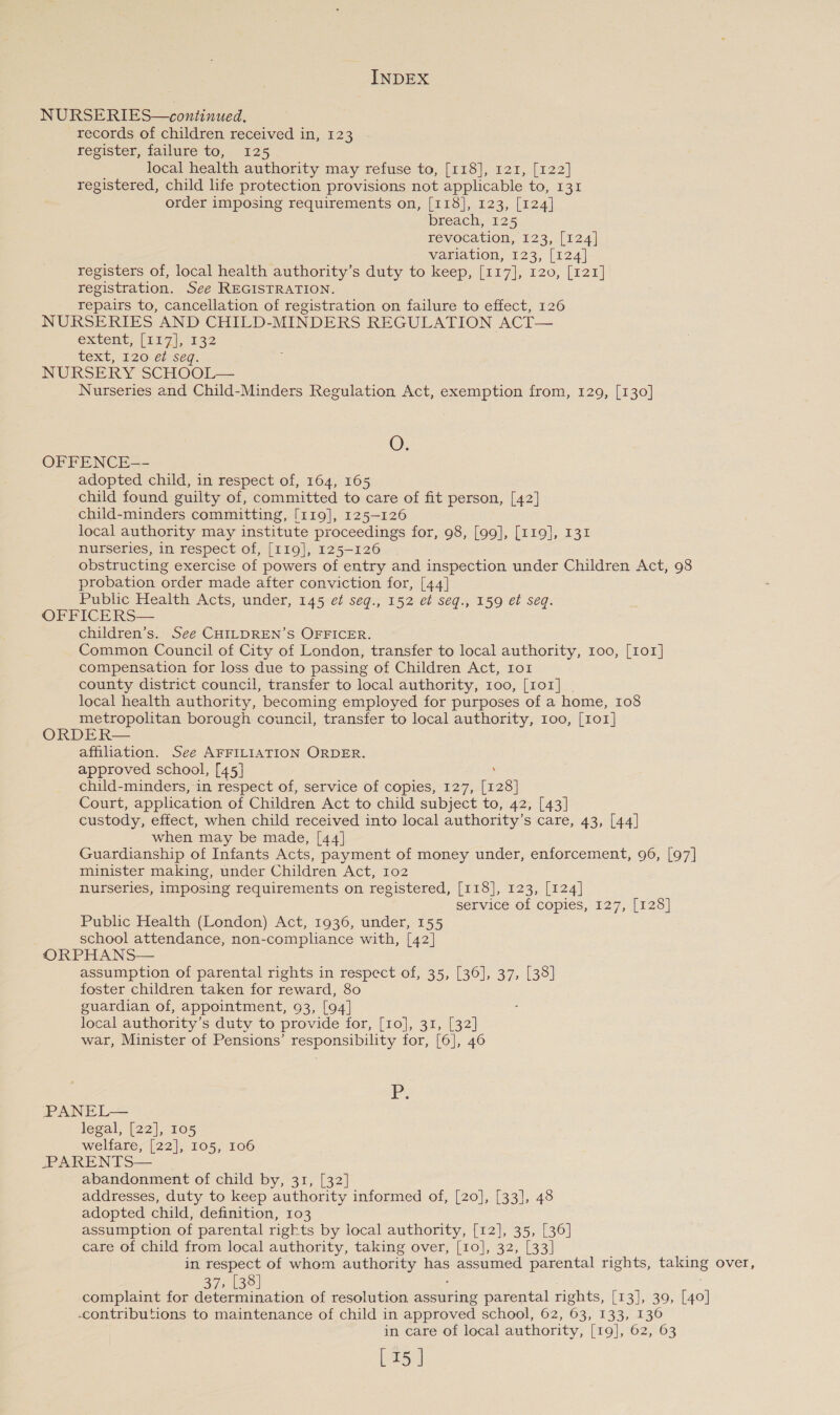 NURSERIES—continued. records of children received in, 123 register, failure to, 125 local health authority may refuse to, [118], 121, [122] registered, child life protection provisions not applicable to, 131 order imposing requirements on, [118], 123, [124] breach, 125 revocation, 123, [124] Variation, 123, (t24| registers of, local health authority’s duty to keep, [117], 120, [121] registration. See REGISTRATION. repairs to, cancellation of registration on failure to effect, 126 NURSERIES AND CHILD-MINDERS REGULATION ACT— extent; [117], 132 text, 120 ef seq. NURSERY SCHOOL— Nurseries and Child-Minders Regulation Act, exemption from, 129, [130] O. OFFENCE-- adopted child, in respect of, 164, 165 child found guilty of, committed to care of fit person, [42] child-minders committing, [119], 125-126 local authority may institute proceedings for, 98, [99], [119], 131 nurseries, in respect of, [119], 125-126 obstructing exercise of powers of entry and inspection under Children Act, 98 probation order made after conviction for, [44] Public Health Acts, under, 145 et seqg., 152 et seq., 159 et seq. OFFICERS— children’s. See CHILDREN’S OFFICER. Common Council of City of London, transfer to local authority, 100, [101] compensation for loss due to passing of Children Act, 1o1 county district council, transfer to local authority, 100, [101] | local health authority, becoming employed for purposes of a home, 108 metropolitan borough council, transfer to local authority, 100, [101] ORDER— affiliation. See AFFILIATION ORDER. approved school, [45] : child-minders, in respect of, service of copies, 127, [128] Court, application of Children Act to child subject to, 42, [43] custody, effect, when child received into local authority’s care, 43, [44] when may be made, [44] Guardianship of Infants Acts, payment of money under, enforcement, 96, [97] minister making, under Children Act, 102 nurseries, imposing requirements on registered, [118], 123, [124] Service of Copies, 127, [128] Public Health (London) Act, 1936, under, 155 school attendance, non-compliance with, [42] ORPHANS— assumption of parental rights in respect of, 35, [36], 37, [38] foster children taken for reward, 80 guardian of, appointment, 93, [94] local authority’s duty to provide for, [10], 31, [32] war, Minister of Pensions’ responsibility for, [6], 46 P. -PPANEL— legal, [22], 105 welfare, [22], 105, 106 -PARENTS— abandonment of child by, 31, [32] addresses, duty to keep authority informed of, [20], [33], 48 adopted child, definition, 103 assumption of parental rights by local authority, [12], 35, [36] care of child from local authority, taking over, [10], 32, [33] in respect of whom authority has assumed parental rights, taking over, 37, [38] ! complaint for determination of resolution assuring parental rights, [13], 39, [40] -contributions to maintenance of child in approved school, 62, 63, 133, 136 in care of local authority, [19], 62, 63 [15 ]