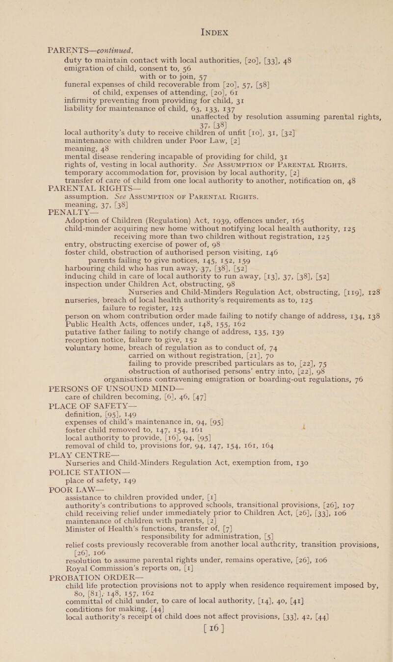 PARENTS—continued. duty to maintain contact with local authorities, [20], [33], 48 emigration of child, consent to, 56 with or to join, 57 funeral expenses of child recoverable from [20], 57, [58] of child, expenses of attending, [20], 61 infirmity preventing from providing for child, 31 hability for maintenance of child, 63, 133, 137 unaffected by resolution assuming parental rights, 37, [38] local authority’s duty to receive children of unfit [10], 31, [32] maintenance with children under Poor Law, [2] meaning, 48 mental disease rendering incapable of providing for child, 31 rights of, vesting in local authority. See ASSUMPTION OF PARENTAL RIGHTS. temporary accommodation for, provision by local authority, [2] transfer of care of child from one local authority to another, notification on, 48 PARENTAL RIGHTS— assumption. See ASSUMPTION OF PARENTAL RIGHTS. meaning, 37, [38] PENALTY— Adoption of Children (Regulation) Act, 1939, offences under, 165 child-minder acquiring new home without notifying local health authority, 125 receiving more than two children without registration, 125 entry, obstructing exercise of power of, 98 foster child, obstruction of authorised person visiting, 146 parents failing to give notices, 145, 152, 159 harbouring child who has run away,-37, [38], [52] inducing child in care of local authority to run away, [13], 37, [38], [52] inspection under Children Act, obstructing, 98 Nurseries and Child-Minders Regulation Act, obstructing, [119], 128 nurseries, breach of local health authority's requirements as to, 125 failure to register, 125 person on whom contribution order made failing to notify change of address, 134, 138 Public Health Acts, offences under, 148, 155, 162 putative father failing to notify change of address, 135, 139 reception notice, failure to give, 152 voluntary home, breach of regulation as to conduct of, 74 carried on without registration, [21], 70 failing to provide prescribed particulars as to, [22], 75 obstruction of authorised persons’ entry into, [22], 98 organisations contravening emigration or boarding-out regulations, 76 PERSONS OF UNSOUND MIND— care of children becoming, [6], 46, [47] PLACE OF SAreElTyY— definition, [95], 149 expenses of child’s maintenance in, 94, [95] foster child removed to, 147, 154, I61 local authority to provide, [16], 94, [95] removal of child to, provisions for, 94, 147, 154, 161, 164 PLAY ‘CEN Re Nurseries and Child-Minders Regulation Act, exemption from, 130 POLICE stat lon place of safety, 149 POOR LAW— assistance to children provided under, [1] authority’s contributions to approved schools, transitional provisions, [26], 107 child receiving relief under immediately prior to Children Act, [26], [33], 106 maintenance of children with parents, [2] Minister of Health’s functions, transfer of, [7] responsibility for administration, [5] relief costs previously recoverable from another local authcrity, transition provisions, 26], 106 eae to assume parental rights under, remains operative, [26], 106 Royal Commission’s reports on, [1] PROBATION ORDER— child life protection provisions not to apply when residence requirement imposed by, 80, [81], 149, 157, 102 committal of child under, to care of local authority, [14], 40, [41] conditions for making, [44] local authority’s receipt of child does not affect provisions, [33], 42, [44]