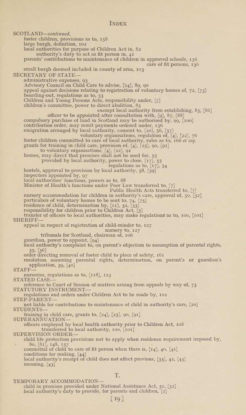 SCOTLAN D—continued. foster children, provisions as to, 158 large burgh, definition, 102 local authorities for purpose of Children Actin, 82 authority’s duty to act as fit person in, 41 parents’ contributions to maintenance of children in approved schools, 136 care of fit persons, 136 small burgh deemed included in county of area, 103 SECRETARY OF STATE— administrative expenses, 93 Advisory Council on Child Care to advise, [24], 89, 90 appeal against decisions relating to registration of voluntary homes of, 72, [73] boarding-out, regulations as to, 53 Children and Young Persons Acts, responsibility under, [7] children’s committee, power to direct abolition, 85 exempt local authority from establishing, 85, [86] officer to be appointed after consultation with, [9], 87, [88] compulsory purchase of land in Scotland may be authorised by, 99, [100] contribution order, may remit payments ordered under, 136 emigration arranged by local authority, consent to, [20], 56, [57] voluntary organisations, regulation of, [4], [22], 76 foster children committed to care of local authority, rules as to, 166 et seg. grants for training in child care, provision of, [4], [25], 90, [91] to voluntary organisations, [4], [22], 91 homes, may direct that premises shall not be used for, 55 provided by local authority, power to close, [17], 55 regulations as to, [17], 54 hostels, approval to provision by local authority, 58, [59] inspectors appointed by, 97 local authorities’ functions, powers as to, 88 Minister of Health’s functions under Poor Law transferred to, [7] Public Health Acts transferred to, [7] nursery accommodation for children in authority’s care, approval of, 50, [52] particulars of voluntary homes to be sent to, 74, [75] residence of child, determination by, [11], 32, [33] responsibility for ‘children prior to Children Act, [5] transfer of officers to local Sta may make regulations as to, 100, [101] SHERIFF— appeal in respect of rogisttation of child-minder to, 127 nursery to, 127 tribunals for Scotland, chairman of, 106 guardian, power to appoint, [94] local authority’s complaint to, on parent’s objection to assumption of parental rights, 35, [36] order directing removal of foster child to place of safety, 161 resolution assuming parental rights, determination, on parent’s or guardian’s application, 39, [40] STAFF— nurseries, regulations as to, [118], 123 STATED CASE— reference to Court of Session of matters arising from appeals by way of, 73 STATUTORY INSTRUMENT— regulations and orders under Children Act to be made by, 102 STEP-PARENT— not liable for contributions to maintenance of child in authority’s care, [20] STUDENTS— training in child care, grants to, [24], [25], 90, [91] SUPERANNUATION— officers employed by local health authority prior to Children Act, 108 transferred to local authority, 100, [1or] SUPERVISION ORDER— child life protection provisions not to apply when residence requirement imposed by, 80, [81], 148, 157 committal of child to care of fit person when. there is, [14], 40, [41] conditions for making, [44] local authority’s receipt of child does not affect previous, [33], 42, [43] meaning, [43] pi TEMPORARY ACCOMMODATION— child in premises provided under National Assistance Act, 51, [52] local authority’s duty to provide, for parents and children, [2] [19 ]