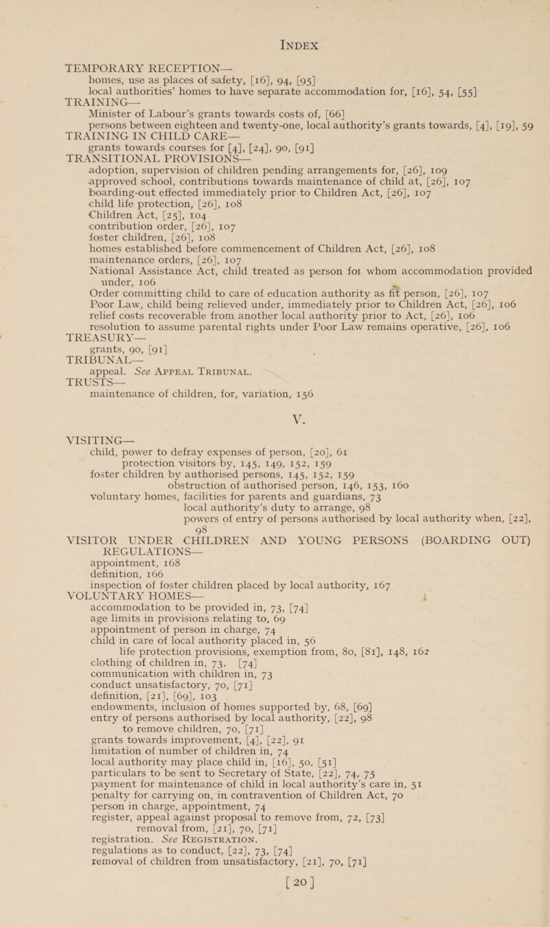 TEMPORARY RECEPTION— homes, use as places of safety, [16], 94, [95] local authorities’ homes to have separate accommodation for, [16], 54, [55] TRAINING— Minister of Labour’s grants towards costs of, [66] persons between eighteen and twenty-one, local authority’s grants towards, [4], [19], 59 TRAINING IN CHILD CARE— grants towards courses for [4], [24], 90, [91] TRANSITIONAL PROVISIONS— adoption, supervision of children pending arrangements for, [26], 109 approved school, contributions towards maintenance of child at, [26], 107 boarding-out effected immediately prior to Children Act, [26], 107 child hfe protection, [26], 108 Children Act, [25], to# contribution order, [26], 107 foster children, [26], 108 homes established before commencement of Children Act, [26], 108 maintenance orders, [26], 107 National Assistance Act, child treated as person fot whom accommodation provided under, 106 = Order committing child to care of education authority as fit person, [26], 107 Poor Law, child being relieved under, immediately prior to Children Act, [26], 106 relief costs recoverable from another local authority prior to Act, [26], 106 resolution to assume parental rights under Poor Law remains operative, [26], 106 TREASURY— grants, 90, [91] TRIBUNAL appeal. See APPEAL TRIBUNAL. TRUSTS— maintenance of children, for, variation, 156  We VISITING— child, power to defray expenses of person, [20], 61 protection visitors by, 145, 149, 152, 159 foster children by authorised persons, 145, 152, 159 obstruction of authorised person, 146, 153, 160 voluntary homes, facilities for parents and guardians, 73 local authority’s duty to arrange, 98 powers of entry of persons authorised by local authority when, [22], 98 VISITOR . UNDER CHILDREN. AND» YOUNG -PERSONS. (BOARDING, OUT) REGULATIONS— appointment, 168 definition, 166 inspection of foster children placed by local authority, 167 VOLUNTARY HOMES— 1 accommodation to be provided in, 73, [74] age limits in provisions relating to, 69 appointment of person in charge, 74 child in care of local authority placed in, 56 life protection provisions, exemption from, 80, [81], 148, 162 clothing of children in, 73, [74} communication with children in, 73 conduct unsatisfactory, 70, [71] definition, [21], [69], 103 endowments, inclusion of homes supported by, 68, [69] entry of persons authorised by local authority, [22], 98 to remove children, 70, [71] grants towards improvement, [4], [22], 91 limitation of number of children in, 74 local authority may place child in, [16], 50, [51] particulars to be sent to Secretary of State, [22], 74, 75 payment for maintenance of child in local authority’s care in, 51 penalty for carrying on, in contravention of Children Act, 70 person in charge, appointment, 74 register, appeal against proposal to remove from, 72, [73] removal from, [21], 70, [71] registration. See REGISTRATION. regulations as to conduct, [22], 73, [74] removal of children from unsatisfactory, [21], 70, [71]