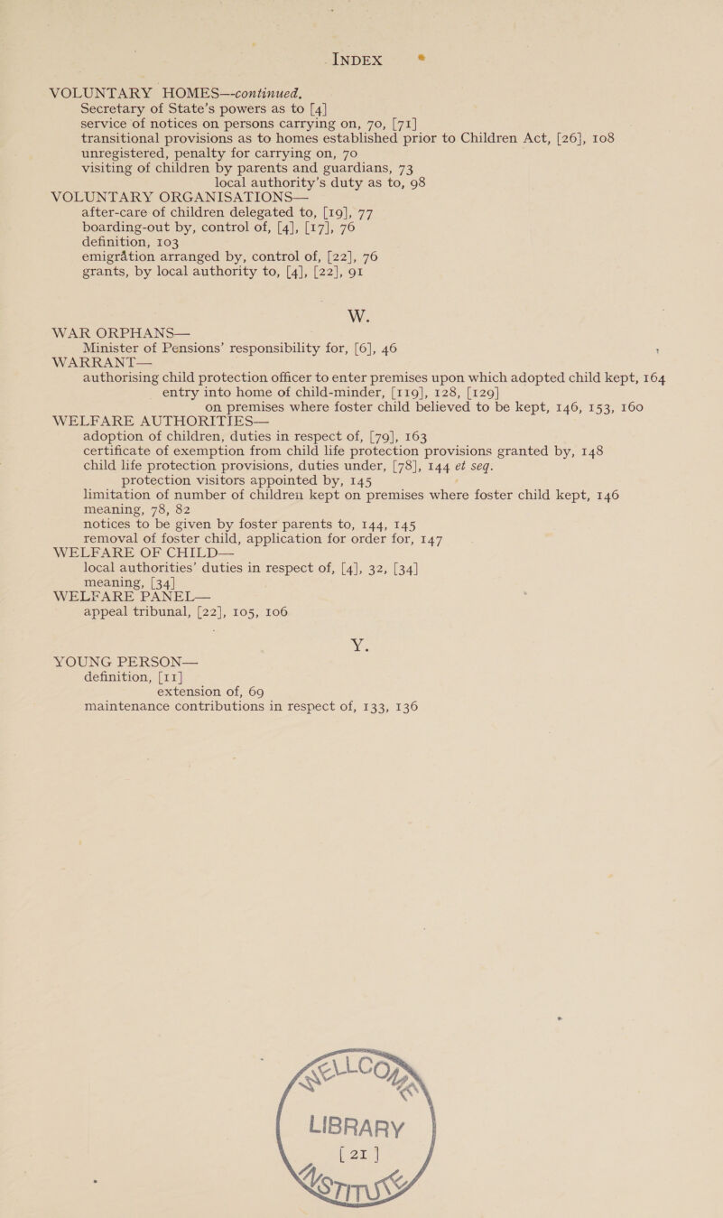 _ INDEX * VOLUNTARY HOMES-—-continued. Secretary of State’s powers as to [4] service of notices on persons carrying on, 70, [71] transitional provisions as to homes established prior to Children Act, [26], 108 unregistered, penalty for carrying on, 70 visiting of children by parents and guardians, 73 local authority’s duty as to, 98 VOLUNTARY ORGANISATIONS— after-care of children delegated to, [19], 77 boarding-out by, control of, [4], [17], 76 definition, 103 emigration arranged by, control of, [22], 76 grants, by local authority to, [4], [22], 91 W. WAR ORPHANS— Minister of Pensions’ responsibility for, [6], 46 ; WARRANT— authorising child protection officer to enter premises upon which adopted child kept, 164 _ entry into home of child-minder, [119], 128, [129] on premises where foster child believed to be kept, 146, 153, 160 WELFARE AUTHORITIES— adoption of children, duties in respect of, [79], 163 certificate of exemption from child life protection provisions granted by, 148 child life protection provisions, duties under, [78], 144 et seq. protection visitors appointed by, 145 limitation of number of children kept on premises here foster child kept, 146 meaning, 78, 82 notices to be given by foster parents to, 144, 145 removal of foster child, application for order for, 147 WELFARE OF CHILD— local authorities’ duties in respect of, [4], 32, [34] meaning, [34] WELFARE PANEL— appeal tribunal, [22], 105, 106 YOUNG PERSON— definition, [11] extension of, 69 maintenance contributions in respect of, 133, 136 