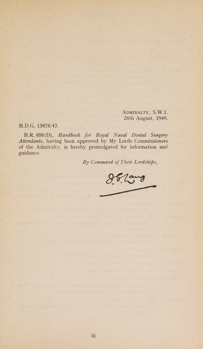 ADMIRALTY, S.W.1. 24th August, 1949. M.D.G. 15878/47. B.R. 888(D), Handbook for Royal Naval Dental Surgery Attendants, having been approved by My Lords Commissioners of the Admiralty, is hereby promulgated for information and guidance. By Command of Their Lordships, FETS