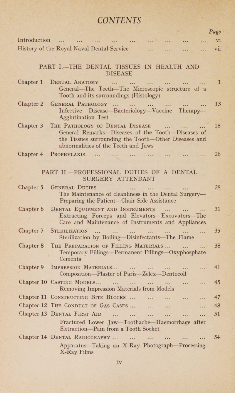 CONFENTS 2 Introduction Te History of the Royal Reon Detitad eakies PART I—THE DENTAL TISSUES IN HEALTH AND DISEASE Chapter 1 DENTAL ANATOMY General—The Teeth This. Mieroseopic Genie oa a Tooth and its surroundings (Histology) Chapter 2 GENERAL PATHOLOGY ae he Infective Disease —Bactericlogy-—Vaceiné Therapy— Agglutination Test Chapter 3 THE PATHOLOGY OF DENTAL DISEASE General Remarks—Diseases of the Téoth—Diseases a the Tissues surrounding the Tooth—Other Diseases and abnormalities of the Teeth and Jaws Chapter 4 PROPHYLAXIS PART II.—PROFESSIONAL DUTIES OF A DENTAL SURGERY ATTENDANT Chapter 5 GENERAL DUTIES The Maintenance of cleanliness in “the Dental Smee Preparing the Patient—Chair Side Assistance Chapter 6 DENTAL EQUIPMENT AND INSTRUMENTS Extracting Forceps and Elevators—Excaedtors “ane Care and Maintenance of Instruments and Appliances Chapter 7 STERILIZATION ©... Sterilization by Boiline— Disinteatess rnc Plame Chapter 8 THE PREPARATION OF FILLING MATERIALS . Temporary Fillings—Permanent Fillines—Oxyphosphate Cements Chapter 9 IMPRESSION MATERIALS.. ~ ; Composition—Plaster of Paris “Zetex —Dentocoil! Chapter 10 Castinc MODELS.. ee Removing Impression Materials from Models Chapter 11 ConstructTING BITE BLOCKS ... Chapter 12 THE ConpucT OF GAS CASES ... Chapter 13 DrENTAL First AID Fractured Lower Fave Rootes Seances after Extraction—Pain from a Tooth Socket Chapter 14 DENTAL RADIOGRAPHY . . hpoicatas Tae an X- ae Pinter Piece X-Ray Films iv Page vi Vil-e 13 18 26 28 31 35 38 41 45 47 48 JL 54