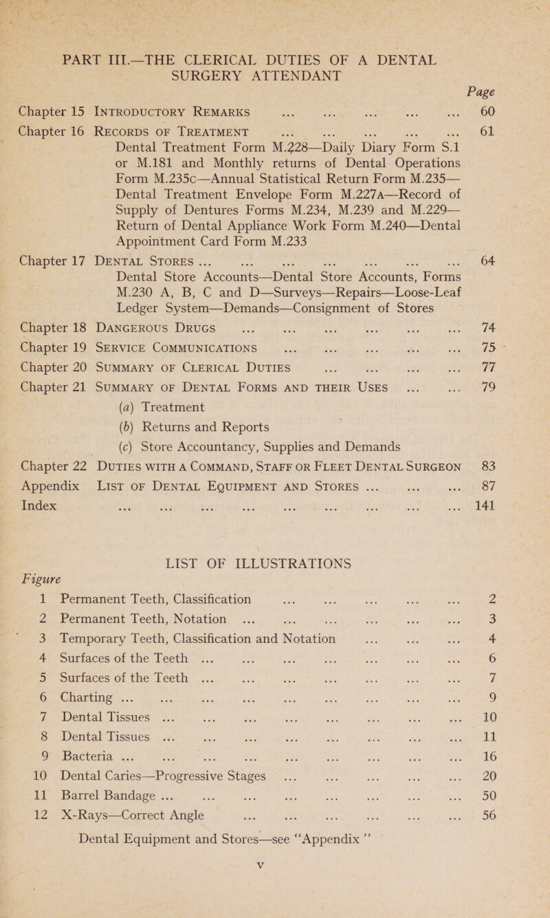 PART III.—THE CLERICAL DUTIES OF A DENTAL SURGERY ATTENDANT Dental Treatment Form M. 228—Daily nee Porm = 1 or M.181 and Monthly returns of Dental Operations Form M.235c—Annual Statistical Return Form M.235— Dental Treatment Envelope Form M.227a—Record of Supply of Dentures Forms M.234, M.239 and M.229— Return of Dental Appliance Work Form M.240—Dentai Appointment Card Form M.233 Dental Store ‘Accomits “Dental Sti’ meeoints, tone M.230 A, B, C and D—Surveys—Repairs—Loose-Leaf Ledger System—Demands—Consignment of Stores (a) Treatment (b) Returns and Reports (c) Store Accountancy, Supplies and Demands LIST OF ILLUSTRATIONS 1 oman oaun Ff W ND bd opt Bo fF © Permanent Teeth, Classification Permanent Teeth, Notation eh Temporary Teeth, Classification and Notation Surfaces of the Teeth Surfaces of the Teeth Charting ... Dental Tissues Dental Tissues Bacteria &lt;.: me ae Dental Caries—Progressive Stages Barrel Bandage ... X-Rays—Correct Angle Dental Equipment and Stores—see “Appendix ” V Page 60 61 pd. 74 Te Be 17 79 87 141 ON D FW ND 11 16 20 50 56