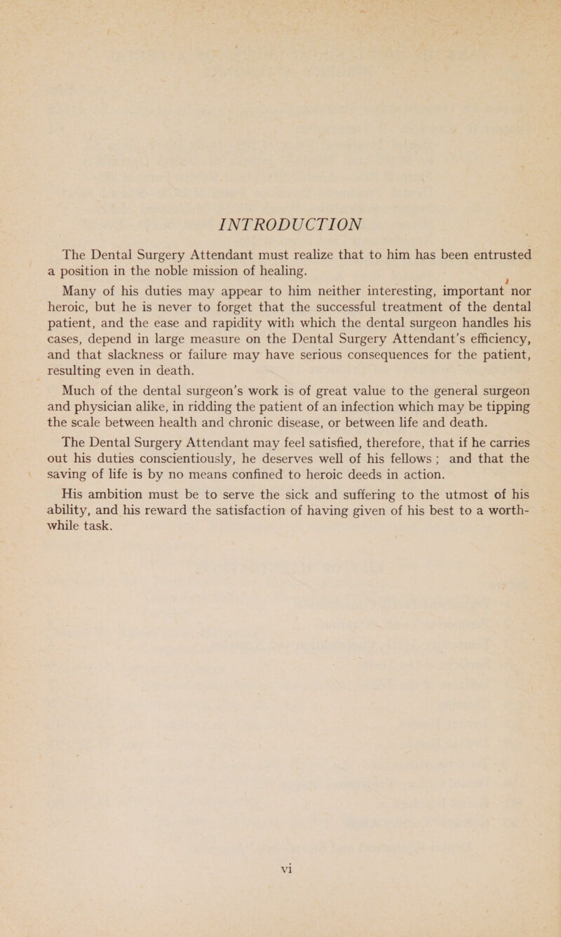 INTRODUCTION The Dental Surgery Attendant must realize that to him has been entrusted a position in the noble mission of healing. Many of his duties may appear to him neither interesting, important nor heroic, but he is never to forget that the successful treatment of the dental patient, and the ease and rapidity with which the dental surgeon handles his cases, depend in large measure on the Dental Surgery Attendant’s efficiency, and that slackness or failure may have serious consequences for the patient, resulting even in death. Much of the dental surgeon’s work is of great value to the general surgeon and physician alike, in ridding the patient of an infection which may be tipping the scale between health and chronic disease, or between life and death. The Dental Surgery Attendant may feel satisfied, therefore, that if he carries out his duties conscientiously, he deserves well of his fellows; and that the saving of life is by no means confined to heroic deeds in action. His ambition must be to serve the sick and suffering to the utmost of his ability, and his reward the satisfaction of having given of his best to a worth- while task.
