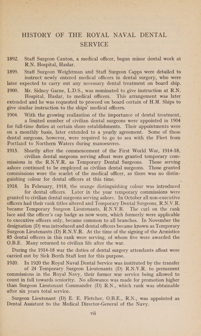 HISTORY OF THE ROYAL NAVAL DENTAL SERVICE 1892. Staff Surgeon Canton, a medical officer, began minor dental —— at R.N. Hospital, Haslar. 1899. Staff Surgeon Weightman and Staff Surgeon Capps were detailed to instruct newly entered medical officers in dental surgery, who were later expected to carry out any necessary dental treatment on board ship. 1900. Mr. Sidney Garne, L.D.S., was nominated to give instruction at R.N. Hospital, Haslar, to medical officers. This arrangement was later extended and he was requested to proceed on board certain of H.M. Ships to give similar instruction to the ships’ medical officers. 1904. With the growing realization of the importance of dental treatment, a limited number of civilian dental surgeons were appointed in 1904 for full-time duties at certain shore establishments. Their appointments were on a monthly basis, later extended to a yearly agreement. Some of these dental surgeons, however, were required to go to sea with the Fleet from Portland to Northern Waters during manoeuvres. 1915. Shortly after the commencement of the First World War, 1914-18, civilian dental surgeons serving afloat were granted temporary com- missions in the R.N.V.R. as Temporary Dental Surgeons. Those serving ashore continued to be employed as civilian dental surgeons. Those granted commissions wore the scarlet of the medical officer, as there was no distin- guishing colour for dental officers at this time. 1918. In February, 1918, the orange distinguishing colour was introduced for dental officers. Later in the year temporary commissions were granted to civilian dental surgeons serving ashore. In October all non-executive officers had their rank titles altered and Temporary Dental Surgeons, R.N.V.R. became Temporary Surgeon Lieutenants, R.N.V.R. The curl on the rank lace and the officer’s cap badge as now worn, which formerly were applicable to executive officers only, became common to all branches. In November the designation (D) was introduced and dental officers became known as Temporary Surgeon Lieutenants (D) R.N.V.R. At the time of the signing of the Armistice 85 dental officers in this rank were serving, of whom five were awarded the O.B.E. Many returned to civilian life after the war. During the 1914-18 war the duties of dental surgery attendants afloat were carried out by Sick Berth Staff lent for this purpose. 1920. In 1920 the Royal Naval Dental Service was instituted by the transfer of 24 Temporary Surgeon Lieutenants (D) R.N.V.R. to permanent commissions in the Royal Navy, their former war service being allowed to count in full towards seniority. No allowance was made for promotion higher than Surgeon Lieutenant Commander (D) R.N., which rank was obtainable after six years total service. Surgeon Lieutenant (D) E. E. Fletcher, O. BE,, R.N., was appointed as Dental Assistant to the Medical Director-General of the Navy.