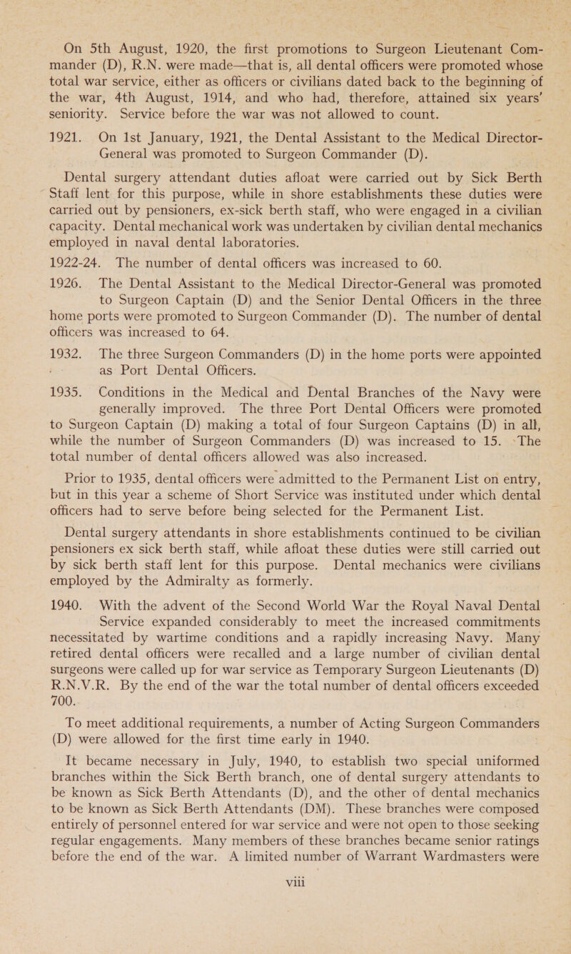 whe On 5th August, 1920, the first promotions to Surgeon Lieutenant Com- mander (D), R.N. were made—that is, all dental officers were promoted whose total war service, either as officers or civilians dated back to the beginning of the war, 4th August, 1914, and who had, therefore, attained six years’ seniority. Service before the war was not allowed to count. 1921. On Ist January, 1921, the Dental Assistant to the Medical Director- | General was promoted to Surgeon Commander (D). Dental surgery attendant duties afloat were carried out by Sick Berth Staff lent for this purpose, while in shore establishments these duties were carried out by pensioners, ex-sick berth staff, who were engaged in a civilian capacity. Dental mechanical work was undertaken by civilian dental mechanics employed in naval dental laboratories. 1922-24. The number of dental officers was increased to 60. 1926. The Dental Assistant to the Medical Director-General was promoted to Surgeon Captain (D) and the Senior Dental Officers in the three home ports were promoted to Surgeon Commander (D). The number of dental officers was increased to 64. 1932. The three Surgeon Commanders (D) in the home ports were appointed as Port Dental Officers. 1935. Conditions in the Medical and Dental Branches of the Navy were generally improved. The three Port Dental Officers were promoted to Surgeon Captain (D) making a total of four Surgeon Captains (D) in all, while the number of Surgeon Commanders (D) was increased to 15. »The total number of dental officers allowed was also increased. Prior to 1935, dental officers were admitted to the Permanent List on entry, but in this year a scheme of Short Service was instituted under which dental officers had to serve before being selected for the Permanent List. Dental surgery attendants in shore establishments continued to be civilian pensioners ex sick berth staff, while afloat these duties were still carried out by sick berth staff lent for this purpose. Dental mechanics were civilians employed by the Admiralty as formerly. 1940. With the advent of the Second World War the Royal Naval Dental Service expanded considerably to meet the increased commitments necessitated by wartime conditions and a rapidly increasing Navy. Many retired dental officers were recalled and a large number of civilian dental surgeons were called up for war service as Temporary Surgeon Lieutenants (D) R.N.V.R. By the end of the war the total number of dental officers exceeded 700.. To meet additional requirements, a number of Acting Surgeon Lone. (D) were allowed for the first time early in 1940. It became necessary in July, 1940, to establish two special uniformed branches within the Sick Berth branch, one of dental surgery attendants to be known as Sick Berth Attendants (D), and the other of dental mechanics to be known as Sick Berth Attendants (DM). These branches were composed entirely of personnel entered for war service and were not open to those seeking regular engagements. Many members of these branches became senior ratings before the end of the war. A limited number of Warrant Wardmasters were