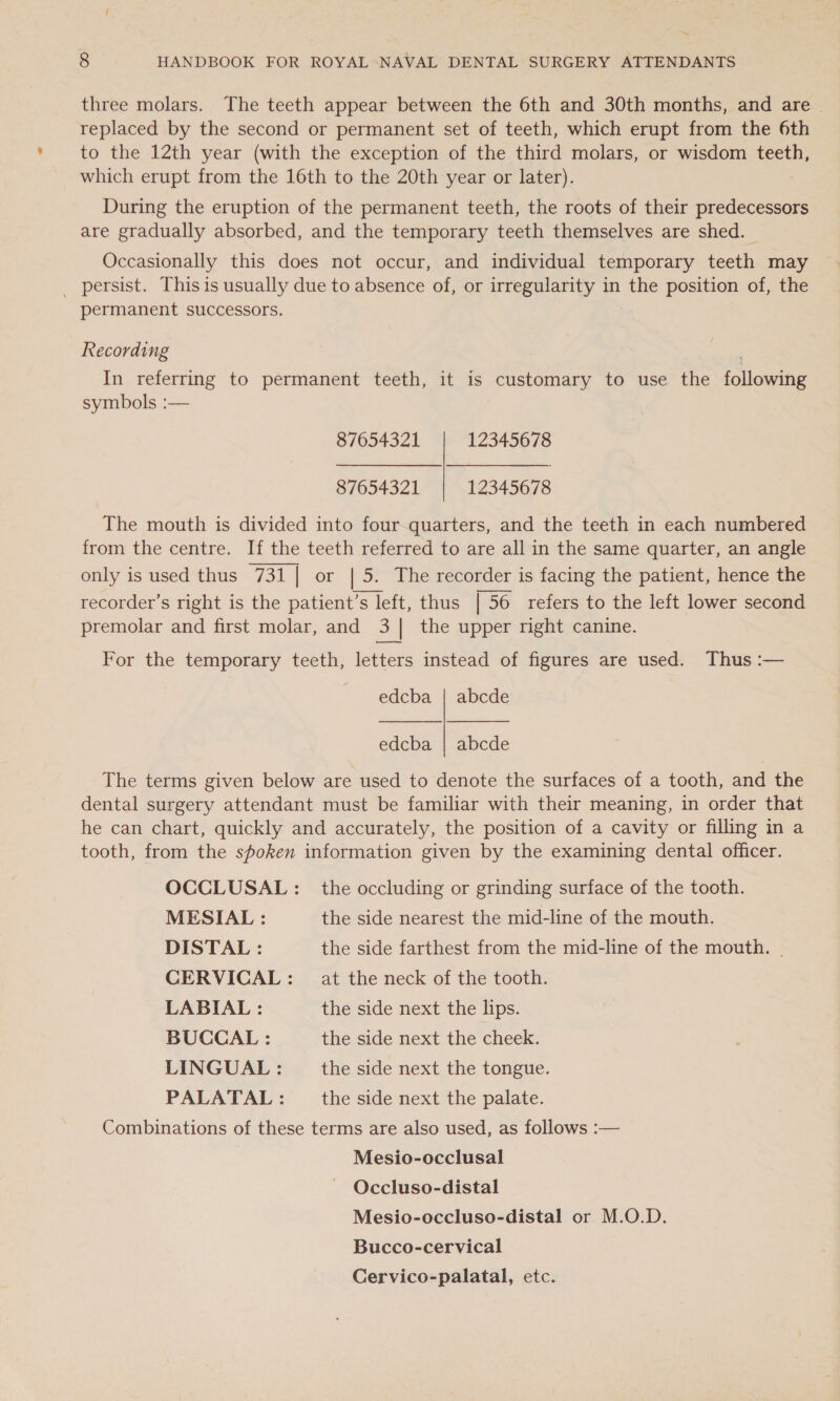 ~ 8 HANDBOOK FOR ROYAL NAVAL DENTAL SURGERY ATTENDANTS three molars. The teeth appear between the 6th and 30th months, and are | replaced by the second or permanent set of teeth, which erupt from the 6th to the 12th year (with the exception of the third molars, or wisdom teeth, which erupt from the 16th to the 20th year or later). During the eruption of the permanent teeth, the roots of their predecessors are gradually absorbed, and the temporary teeth themselves are shed. — Occasionally this does not occur, and individual temporary teeth may _ persist. This is usually due to absence of, or irregularity in the position of, the permanent successors. Recording In referring to permanent teeth, it is customary to use the following symbols :— 87654321 12345678  87654321 12345678 The mouth is divided into four quarters, and the teeth in each numbered from the centre. If the teeth referred to are all in the same quarter, an angle only is used thus 731 | or | 5. The recorder is facing the patient, hence the recorder’s right is the patient’s left, thus | 56 refers to the left lower second premolar and first molar, and 3] the upper right canine.  For the temporary teeth, letters instead of figures are used. Thus :— edcba | abcde    edcba | abcde The terms given below are used to denote the surfaces of a tooth, and the dental surgery attendant must be familiar with their meaning, in order that he can chart, quickly and accurately, the position of a cavity or filling in a tooth, from the spoken information given by the examining dental officer. OCCLUSAL : the occluding or grinding surface of the tooth. MESIAL : the side nearest the mid-line of the mouth. DISTAL : the side farthest from the mid-line of the mouth. | CERVICAL: at the neck of the tooth. LABIAL : the side next the lips. BUCCAL : the side next the cheek. LINGUAL : the side next the tongue. PALATAL: _ the side next the palate. Combinations of these terms are also used, as follows :— Mesio-occlusal Occluso-distal Mesio-occluso-distal or M.O.D. Bucco-cervical Cervico-palatal, etc.