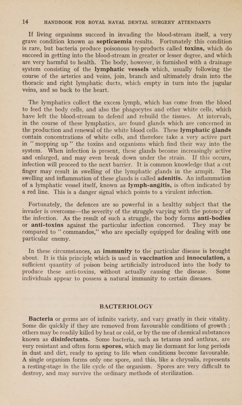 If living organisms succeed in invading the blood-stream itself, a very grave condition known as septicaemia results. Fortunately this condition is rare, but bacteria produce poisonous by-products called toxins, which do succeed in getting into the blood-stream in greater or lesser degree, and which are very harmful to health. The body, however, is furnished with a drainage system consisting of the lymphatic vessels which, usually following the course of the arteries and veins, join, branch and ultimately drain into the thoracic and right lymphatic ducts, which empty in turn into the jugular veins, and so back to the heart. The lymphatics collect the excess lymph, which has come from the blood to feed the body cells, and also the phagocytes and other white cells, which have left the blood-stream to defend and rebuild the tissues. At intervals, in the course of these lymphatics, are found glands which are concerned in the production and renewal of the white blood cells. These lymphatic glands contain concentrations of white cells, and therefore take a very active part in “‘mopping up”’ the toxins and organisms which find their way into the system. When infection is present, these glands become increasingly active and enlarged, and may even break down under the strain. If this occurs, infection will proceed to the next barrier. It is common knowledge that a cut finger may result in swelling of the lymphatic glands in the armpit. The swelling and inflammation of these glands is called adenitis. An inflammation of a lymphatic vessel itself, known as lymph-angfgitis, is often indicated by a red line. This is a danger signal which points to a virulent infection. Fortunately, the defences are so powerful in a healthy subject that the invader is overcome—the severity of the struggle varying with the potency of the infection. As the result of such a struggle, the body forms anti-bodies or anti-toxins against the particular infection concerned. They may be compared to “‘ commandos,” who are specially equipped for dealing with one particular enemy. In these circumstances, an immunity to the particular disease is brought about. It is this principle which is used in vaccination and innoculation, a sufficient quantity of poison being artificially introduced into the body to produce these anti-toxins, without actually causing the disease. Some individuals appear to possess a natural immunity to certain diseases. BACTERIOLOGY Bacteria or germs are of infinite variety, and vary greatly in their vitality. Some die quickly if they are removed from favourable conditions of growth ; others may be readily killed by heat or cold, or by the use of chemical substances known as disinfectants. Some bacteria, such as tetanus and anthrax, are very resistant and often form spores, which may lie dormant for long periods in dust and dirt, ready to spring to life when conditions become favourable. A single organism forms only one spore, and this, like a chrysalis, represents a resting-stage in the life cycle of the organism. Spores are very difficult to destroy, and may survive the ordinary methods of sterilization.