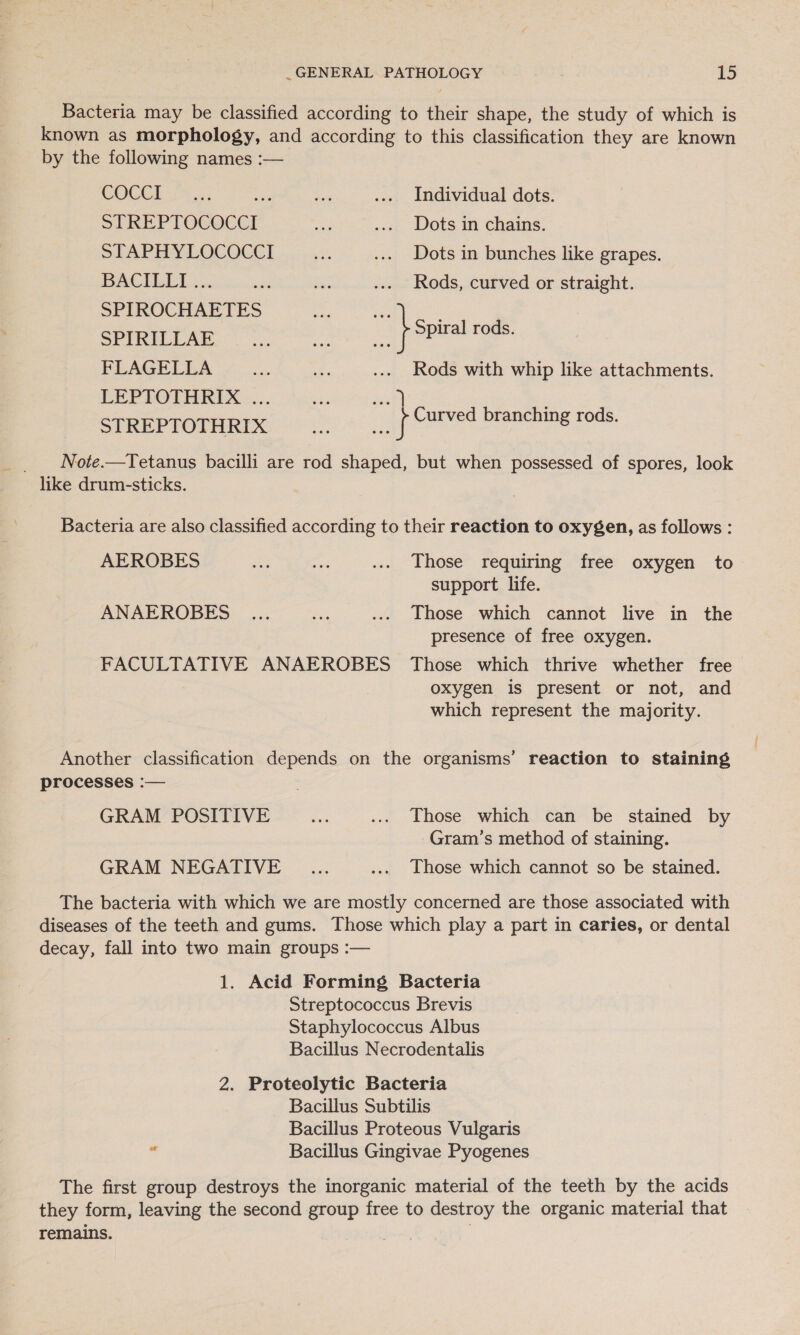 Bacteria may be classified according to their shape, the study of which is known as morphology, and according to this classification they are known by the following names :— COCCI... ts xa .... Individual dots. STREPTOCOCCI Ae .... Dots in chains. STAPHYLOCOCCI . ... Dots in bunches like grapes. BACILLI 3... cat ae ... Rods, curved or straight. SPIROCHAETES te ; UEUEU 22 aR per ea } ppuahtor: FLAGELLA = as .... Rods with whip like attachments. LEPTOTHRIX «... ie) STREPTOTHRIX a f Curved branching rods. _ Note.—Tetanus bacilli are rod shaped, but when possessed of spores, look like drum-sticks. Bacteria are also classified according to their reaction to oxygen, as follows : AEROBES Ee ee ... Those requiring free oxygen to support life. ANAEROBES _... fs .... Those which cannot live in the presence of free oxygen. FACULTATIVE ANAEROBES Those which thrive whether free oxygen is present or not, and which represent the majority. Another classification depends on the organisms’ reaction to staining processes :— GRAM POSITIVE mie ... Those which can be stained by Gram’s method of staining. GRAM NEGATIVE _...... .... Lhose which cannot so be stained. The bacteria with which we are mostly concerned are those associated with diseases of the teeth and gums. Those which play a part in caries, or dental decay, fall into two main groups :— 1. Acid Forming Bacteria Streptococcus Brevis Staphylococcus Albus Bacillus Necrodentalis 2. Proteolytic Bacteria Bacillus Subtilis Bacillus Proteous Vulgaris * Bacillus Gingivae Pyogenes The first group destroys the inorganic material of the teeth by the acids they form, leaving the second group free to destroy the organic material that remains.