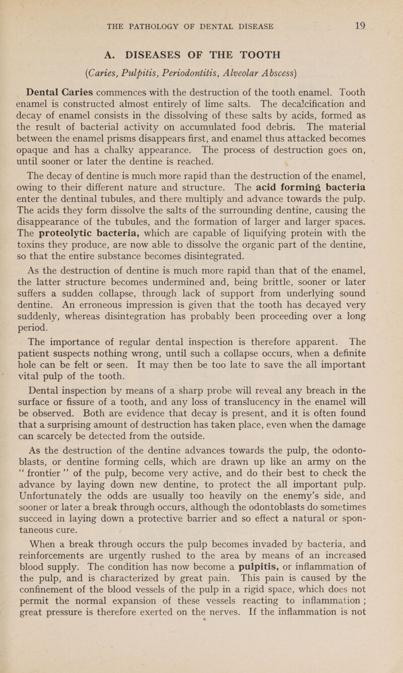 A. DISEASES OF THE TOOTH (Canes, Pulpitis, Periodontitis, Alveolar Abscess) _ Dental Caries commences with the destruction of the tooth enamel. Tooth enamel is constructed almost entirely of lime salts. The decalcification and decay of enamel consists in the dissolving of these salts by acids, formed as the result of bacterial activity on accumulated food debris. The material between the enamel prisms disappears first, and enamel thus attacked becomes opaque and has a chalky appearance. The process of destruction goes on, until sooner or later the dentine is reached. The decay of dentine is much more rapid than the destruction of the enamel, owing to their different nature and structure. The acid forming bacteria enter the dentinal tubules, and there multiply and advance towards the pulp. The acids they form dissolve the salts of the surrounding dentine, causing the disappearance of the tubules, and the formation of larger and larger spaces. The proteolytic bacteria, which are capable of liquifying protein with the toxins they produce, are now able to dissolve the organic part of the dentine, so that the entire substance becomes disintegrated. As the destruction of dentine is much more rapid than that of the enamel, the latter structure becomes undermined and, being brittle, sooner or later suffers a sudden collapse, through lack of support from underlying sound dentine. An erroneous impression is given that the tooth has decayed very suddenly, whereas disintegration has probably been proceeding over a long period. The importance of regular dental inspection is therefore apparent. The patient suspects nothing wrong, until such a collapse occurs, when a definite hole can be felt or seen. It may then be too late to save the all important vital pulp of the tooth. Dental inspection by means of a sharp probe will reveal any breach in the surface or fissure of a tooth, and any loss of translucency in the enamel will be observed. Both are evidence that decay is present, and it is often found that a surprising amount of destruction has taken place, even when the damage can scarcely be detected from the outside. As the destruction of the dentine advances towards the pulp, the odonto- blasts, or dentine forming cells, which are drawn up like an army on the “frontier ’’ of the pulp, become very active, and do their best to check the advance by laying down new dentine, to protect the all important pulp. Unfortunately the odds are usually too heavily on the enemy’s side, and sooner or later a break through occurs, although the odontoblasts do sometimes succeed in laying down a protective barrier and so effect a natural or spon- taneous cure. When a break through occurs the pulp becomes invaded by bacteria, and reinforcements are urgently rushed to the area by means of an increased blood supply. The condition has now become a pulpitis, or inflammation of the pulp, and is characterized by great pain. This pain is caused by the confinement of the blood vessels of the pulp in a rigid space, which does not permit the normal expansion of these vessels reacting to inflammation ; great pressure is therefore exerted on the nerves. If the inflammation is not