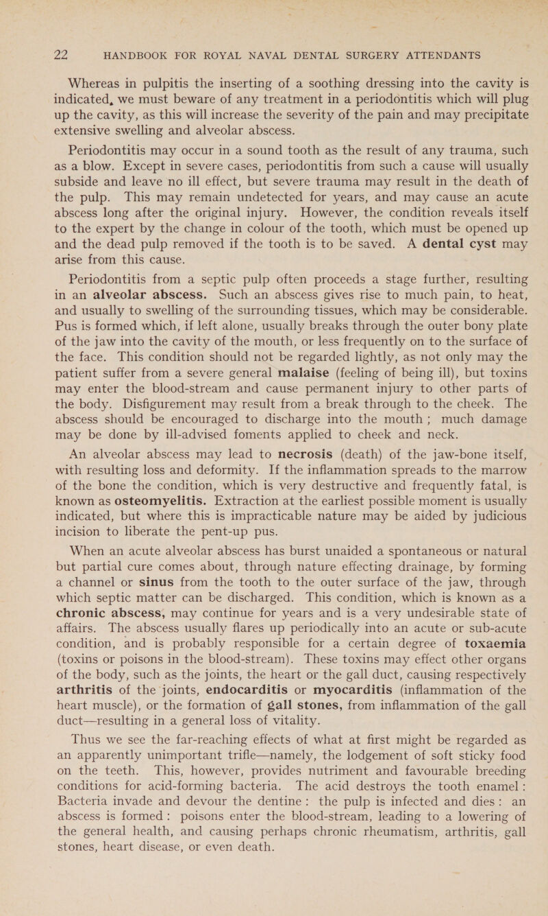 Whereas in pulpitis the inserting of a soothing dressing into the cavity is indicated, we must beware of any treatment in a periodontitis which will plug up the cavity, as this will increase the severity of the pain and may precipitate extensive swelling and alveolar abscess. Periodontitis may occur in a sound tooth as the result of any trauma, such as a blow. Except in severe cases, periodontitis from such a cause will usually subside and leave no ill effect, but severe trauma may result in the death of the pulp. This may remain undetected for years, and may cause an acute abscess long after the original injury. However, the condition reveals itself to the expert by the change in colour of the tooth, which must be opened up and the dead pulp removed if the tooth is to be saved. A dental cyst may arise from this cause. Periodontitis from a septic pulp often proceeds a stage further, resulting in an alveolar abscess. Such an abscess gives rise to much pain, to heat, and usually to swelling of the surrounding tissues, which may be considerable. Pus is formed which, if left alone, usually breaks through the outer bony plate of the jaw into the cavity of the mouth, or less frequently on to the surface of the face. This condition should not be regarded lightly, as not only may the patient suffer from a severe general malaise (feeling of being ill), but toxins may enter the blood-stream and cause permanent injury to other parts of the body. Disfigurement may result from a break through to the cheek. The abscess should be encouraged to discharge into the mouth; much damage may be done by ill-advised foments applied to cheek and neck. An alveolar abscess may lead to necrosis (death) of the jaw-bone itself, with resulting loss and deformity. If the inflammation spreads to the marrow of the bone the condition, which is very destructive and frequently fatal, is known as osteomyelitis. Extraction at the earliest possible moment is usually indicated, but where this is impracticable nature may be aided by judicious incision to liberate the pent-up pus. When an acute alveolar abscess has burst unaided a spontaneous or natural but partial cure comes about, through nature effecting drainage, by forming a channel or sinus from the tooth to the outer surface of the jaw, through which septic matter can be discharged. This condition, which is known as a chronic abscess, may continue for years and is a very undesirable state of affairs. The abscess usually flares up periodically into an acute or sub-acute condition, and is probably responsible for a certain degree of toxaemia (toxins or poisons in the blood-stream). These toxins may effect other organs of the body, such as the joints, the heart or the gall duct, causing respectively arthritis of the joints, endocarditis or myocarditis (inflammation of the heart muscle), or the formation of gall stones, from inflammation of the gall duct—resulting in a general loss of vitality. Thus we see the far-reaching effects of what at first might be regarded as an apparently unimportant trifle—namely, the lodgement of soft sticky food on the teeth. This, however, provides nutriment and favourable breeding conditions for acid-forming bacteria. The acid destroys the tooth enamel: Bacteria invade and devour the dentine: the pulp is infected and dies: an abscess is formed: poisons enter the blood-stream, leading to a lowering of the general health, and causing perhaps chronic rheumatism, arthritis, gall stones, heart disease, or even death.