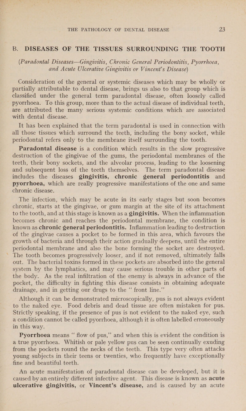B. DISEASES OF THE TISSUES SURROUNDING THE TOOTH (Paradontal Diseases—Gingivitis, Chronic General Periodontitis, Pyorrhoea, and Acute Ulcerative Gingivitis or Vincent's Disease) Consideration of the general or systemic diseases which may be wholly or partially attributable to dental disease, brings us also to that group which is classified under the general term paradontal disease, often loosely called pyorrhoea. To this group, more than to the actual disease of individual teeth, are attributed the many serious systemic conditions which are associated with dental disease. It has been explained that the term paradontal is used in connection with all those tissues which surround the teeth, including the bony socket, while periodontal refers only to the membrane itself surrounding the tooth. Paradontal disease is a condition which results in the slow progressive destruction of the gingivae of the gums, the periodontal membranes of the ~ teeth, their bony sockets, and the alveolar process, leading to the loosening and subsequent loss of the teeth themselves. The term paradontal disease includes the diseases gingivitis, chronic general periodontitis and pyorrhoea, which are really progressive manifestations of the one and same chronic disease. The infection, which may be acute in its early stages but soon becomes chronic, starts at the gingivae, or gum margin at the site of its attachment to the tooth, and at this stage is known as a gingivitis. When the inflammation becomes chronic and reaches the periodontal membrane, the condition is known as chronic general periodontitis. Inflammation leading to destruction of the gingivae causes a pocket to be formed in this area, which favours the growth of bacteria and through their action gradually deepens, until the entire periodontal membrane and also the bone forming the socket are destroyed. The tooth becomes progressively looser, and if not removed, ultimately falls out. The bacterial toxins formed in these pockets are absorbed into the general system by the lymphatics, and may cause serious trouble in other parts of the body. As the real infiltration of the enemy is always in advance of the pocket, the difficulty in fighting this disease consists in obtaining adequate drainage, and in getting our drugs to the “ front line.”’ Although it can be demonstrated microscopically, pus is not always evident to the naked eye. Food debris and dead tissue are often mistaken for pus. Strictly speaking, if the presence of pus is not evident to the naked eye, such a condition cannot be called pyorrhoea, although it is often labelled erroneously in this way. Pyorrhoea means “ flow of pus,’’ and when this is evident the condition is a true pyorrhoea. Whitish or pale yellow pus can be seen continually exuding from the pockets round the necks of the teeth. This type very often attacks young subjects in their teens or twenties, who frequently have exceptionally fine and beautiful teeth. An acute manifestation of paradontal disease can be developed, but it is caused by an entirely different infective agent. This disease is known as acute ulcerative gingivitis, or Vincent’s disease, and is caused by an acute