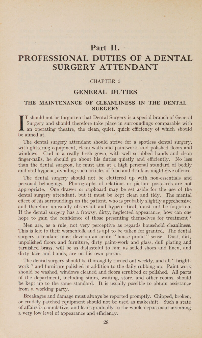 Part oot.) PROFESSIONAL DUTIES OF A DENTAL SURGERY ATTENDANT CHAPTER 5 GENERAL DUTIES THE MAINTENANCE OF CLEANLINESS IN THE DENTAL SURGERY T should not be forgotten that Dental Surgery is a special branch of General | Surgery and should therefore take place in surroundings comparable with an operating theatre, the clean, quiet, quick efficiency of which should be aimed at. | The dental surgery attendant should strive for a spotless dental surgery, with glittering equipment, clean walls and paintwork, and polished floors and windows. Clad in a really fresh gown, with well scrubbed hands and clean finger-nails, he should go about his duties quietly and efficiently. No less than the dental surgeon, he must aim at a high personal standard of bodily and oral hygiene, avoiding such articles of food and drink as might give offence. The dental surgery should not be cluttered up with non-essentials and personal belongings. Photographs of relations or picture postcards are not appropriate. One drawer or cupboard may be set aside for the use of the dental surgery attendant, but it must be kept clean and tidy. The mental effect of his surroundings on the patient, who is probably slightly apprehensive and therefore unusually observant and hypercritical, must not be forgotten. If the dental surgery has a frowsy, dirty, neglected appearance, how can one hope to gain the confidence of those presenting themselves for treatment ? Men are, as a rule, not very perceptive as regards household cleanliness. This is left to their womenfolk and is apt to be taken for granted. The dental surgery attendant must develop an acute “ house proud ’”’ sense. Dust, dirt, unpolished floors and furniture, dirty paint-work and glass, dull plating and tarnished brass, will be as distasteful to him as soiled shoes and linen, and dirty face and hands, are on his own person. The dental surgery should be thoroughly turned out weekly, and all “ bright- work ”’ and furniture polished in addition to the daily rubbing up. Paint work should be washed, windows cleaned and floors scrubbed or polished. All parts of the department, including stairs, waiting, store, and other rooms, should be kept up to the same standard. It is usually possible to obtain assistance from a working party. Breakages and damage must always be reported promptly. Chipped, broken, or crudely patched equipment should not be used as makeshift. Such a state of affairs is cumulative, and leads gradually to the whole department assuming a very low level of appearance and efficiency.