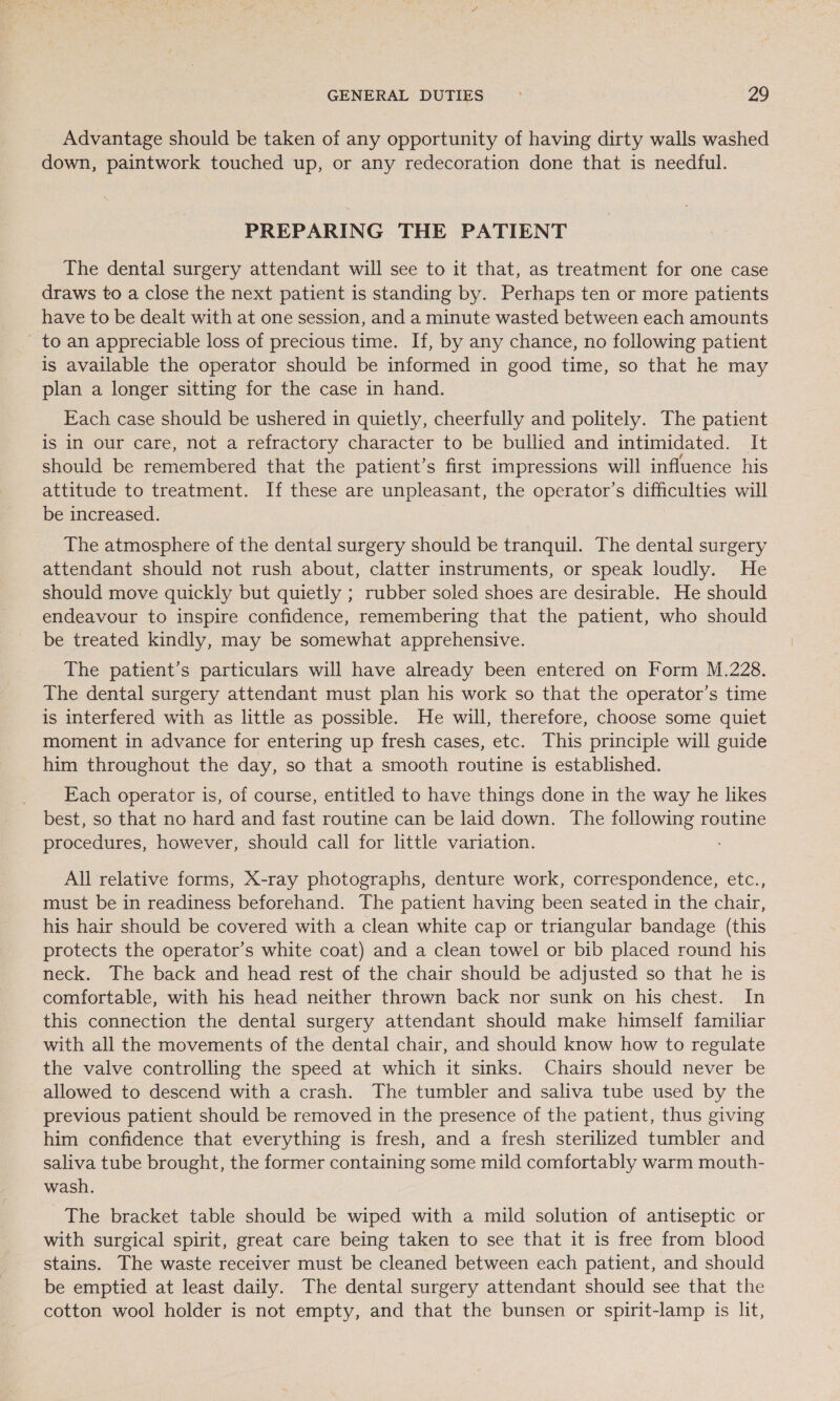 Advantage should be taken of any opportunity of having dirty walls washed down, paintwork touched up, or any redecoration done that is needful. PREPARING THE PATIENT The dental surgery attendant will see to it that, as treatment for one case draws to a close the next patient is standing by. Perhaps ten or more patients have to be dealt with at one session, and a minute wasted between each amounts to an appreciable loss of precious time. If, by any chance, no following patient is available the operator should be informed in good time, so that he may plan a longer sitting for the case in hand. Each case should be ushered in quietly, cheerfully and politely. The patient is in our care, not a refractory character to be bullied and intimidated. It should be remembered that the patient’s first impressions will influence his attitude to treatment. If these are unpleasant, the operator’s difficulties will be increased. The atmosphere of the dental surgery should be tranquil. The dental surgery attendant should not rush about, clatter instruments, or speak loudly. He should move quickly but quietly ; rubber soled shoes are desirable. He should endeavour to inspire confidence, remembering that the patient, who should be treated kindly, may be somewhat apprehensive. The patient’s particulars will have already been entered on Form M.228. The dental surgery attendant must plan his work so that the operator’s time is interfered with as little as possible. He will, therefore, choose some quiet moment in advance for entering up fresh cases, etc. This principle will guide him throughout the day, so that a smooth routine is established. Each operator is, of course, entitled to have things done in the way he likes best, so that no hard and fast routine can be laid down. The following routine procedures, however, should call for little variation. ; All relative forms, X-ray photographs, denture work, correspondence, etc., must be in readiness beforehand. The patient having been seated in the chair, his hair should be covered with a clean white cap or triangular bandage (this protects the operator’s white coat) and a clean towel or bib placed round his neck. The back and head rest of the chair should be adjusted so that he is comfortable, with his head neither thrown back nor sunk on his chest. In this connection the dental surgery attendant should make himself familiar with all the movements of the dental chair, and should know how to regulate the valve controlling the speed at which it sinks. Chairs should never be allowed to descend with a crash. The tumbler and saliva tube used by the previous patient should be removed in the presence of the patient, thus giving him confidence that everything is fresh, and a fresh sterilized tumbler and saliva tube brought, the former containing some mild comfortably warm mouth- wash. The bracket table should be wiped with a mild solution of antiseptic or with surgical spirit, great care being taken to see that it is free from blood stains. The waste receiver must be cleaned between each patient, and should be emptied at least daily. The dental surgery attendant should see that the cotton wool holder is not empty, and that the bunsen or spirit-lamp is lit,