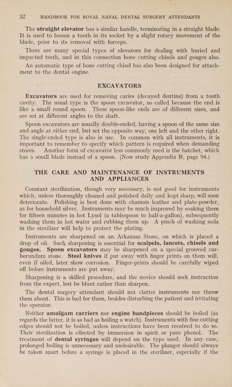 The straight elevator has a similar handle, terminating in a straight blade. It is used to loosen a tooth in its socket by a slight rotary movement of the blade, prior to its removal with forceps. There are many special types of elevators for dealing with buried and impacted teeth, and in this connection bone cutting chisels and gouges also. An automatic type of bone cutting chisel has also been designed for attach- ment to the dental engine. EXCAVATORS Excavators are used for removing caries (decayed dentine) from a tooth cavity. The usual type is the spoon excavator, so called because the end is like a small round spoon. These spoon-like ends are of different sizes, and are set at different angles to the shaft. Spoon excavators are usually double-ended, having a spoon of the same size and angle at either end, but set the opposite way, one left and the other right. The single-ended type is also in use. In common with all instruments, it is important to remember to specify which pattern is required when demanding stores. Another form of excavator less commonly used is the hatchet, which has a small blade instead of a spoon. (Now study Appendix B, page 94.) THE CARE AND MAINTENANCE OF INSTRUMENTS AND APPLIANCES Constant sterilization, though very necessary, is not good for instruments which, unless thoroughly cleaned and polished daily and kept sharp, will soon deteriorate. Polishing is best done with chamois leather and plate-powder, as for household silver. Instruments may be much improved by soaking them for fifteen minutes in hot Lysol (a tablespoon to half-a-gallon), subsequently washing them in hot water and rubbing them up. A pinch of washing soda in the sterilizer will help to protect the plating. Instruments are sharpened on an Arkansas Stone, on which is placed a drop of oil. Such sharpening is essential for scalpels, lancets, chisels and gouges. Spoon excavators may be sharpened on a special grooved car- borundum stone. Steel knives if put away with finger prints on them will, even if oiled, later show corrosion. Finger-prints should be carefully wiped off before instruments are put away. Sharpening is a skilled procedure, and the novice should seek instruction from the expert, lest he blunt rather than sharpen. The dental surgery attendant should not clatter instruments nor throw them about. This is bad for them, besides disturbing the patient and irritating the operator. Neither amalgam carriers nor engine handpieces should be boiled (as regards the latter, it is as bad as boiling a watch). Instruments with fine cutting edges should not be boiled, unless instructions have been received to do so. Their sterilization is effected by immersion in spirit or pure phenol. The treatment of dental syringes will depend on the type used. In any case, prolonged boiling is unnecessary and undesirable. The plunger should always be taken apart before a syringe is placed in the sterilizer, especially if the