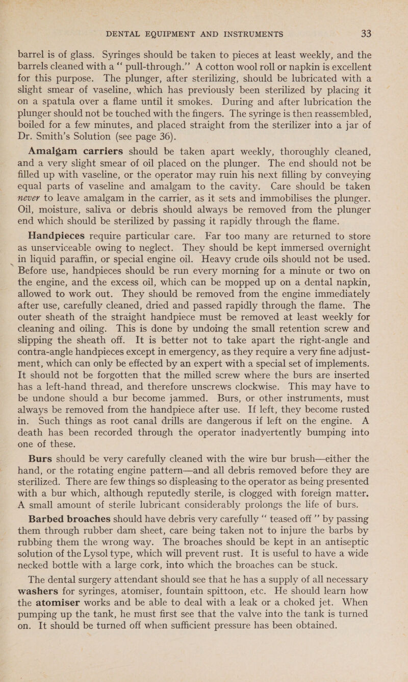 - barrel is of glass. Syringes should be taken to pieces at least weekly, and the barrels cleaned with a “‘ pull-through.”” A cotton wool roll or napkin is excellent for this purpose. The plunger, after sterilizing, should be lubricated with a slight smear of vaseline, which has previously been sterilized by placing it on a spatula over a flame until it smokes. During and after lubrication the plunger should not be touched with the fingers. The syringe is then reassembled, boiled for a few minutes, and placed straight from the sterilizer into a jar of Dr. Smith’s Solution (see page 36). Amalgam carriers should be taken apart weekly, thoroughly cleaned, and a very slight smear of oil placed on the plunger. The end should not be filled up with vaseline, or the operator may ruin his next filling by conveying equal parts of vaseline and amalgam to the cavity. Care should be taken never to leave amalgam in the carrier, as it sets and immobilises the plunger. Oil, moisture, saliva or debris should always be removed from the plunger end which should be sterilized by passing it rapidly through the flame. Handpieces require particular care. Far too many are returned to store as unserviceable owing to neglect. They should be kept immersed overnight in liquid paraffin, or special engine oil. Heavy crude oils should not be used. Before use, handpieces should be run every morning for a minute or two on the engine, and the excess oil, which can be mopped up on a dental napkin, allowed to work out. They should be removed from the engine immediately after use, carefully cleaned, dried and passed rapidly through the flame. The outer sheath of the straight handpiece must be removed at least weekly for cleaning and oiling. This is done by undoing the small retention screw and slipping the sheath off. It is better not to take apart the right-angle and contra-angle handpieces except in emergency, as they require a very fine adjust- ment, which can only be effected by an expert with a special set of implements. It should not be forgotten that the milled screw where the burs are inserted has a left-hand thread, and therefore unscrews clockwise. This may have to be undone should a bur become jammed. Burs, or other instruments, must always be removed from the handpiece after use. If left, they become rusted in. Such things as root canal drills are dangerous if left on the engine. A death has been recorded through the operator inadyertently bumping into one of these. Burs should be very carefully cleaned with the wire bur brush—either the hand, or the rotating engine pattern—and all debris removed before they are sterilized. There are few things so displeasing to the operator as being presented with a bur which, although reputedly sterile, is clogged with foreign matter, A small amount of sterile lubricant considerably prolongs the life of burs. Barbed broaches should have debris very carefully “ teased off ’’ by passing them through rubber dam sheet, care being taken not to injure the barbs by rubbing them the wrong way. The broaches should be kept in an antiseptic solution of the Lysol type, which will prevent rust. It is useful to have a wide necked bottle with a large cork, into which the broaches can be stuck. The dental surgery attendant should see that he has a supply of all necessary washers for syringes, atomiser, fountain spittoon, etc. He should learn how the atomiser works and be able to deal with a leak or a choked jet. When pumping up the tank, he must first see that the valve into the tank is turned on. It should be turned off when sufficient pressure has been obtained.