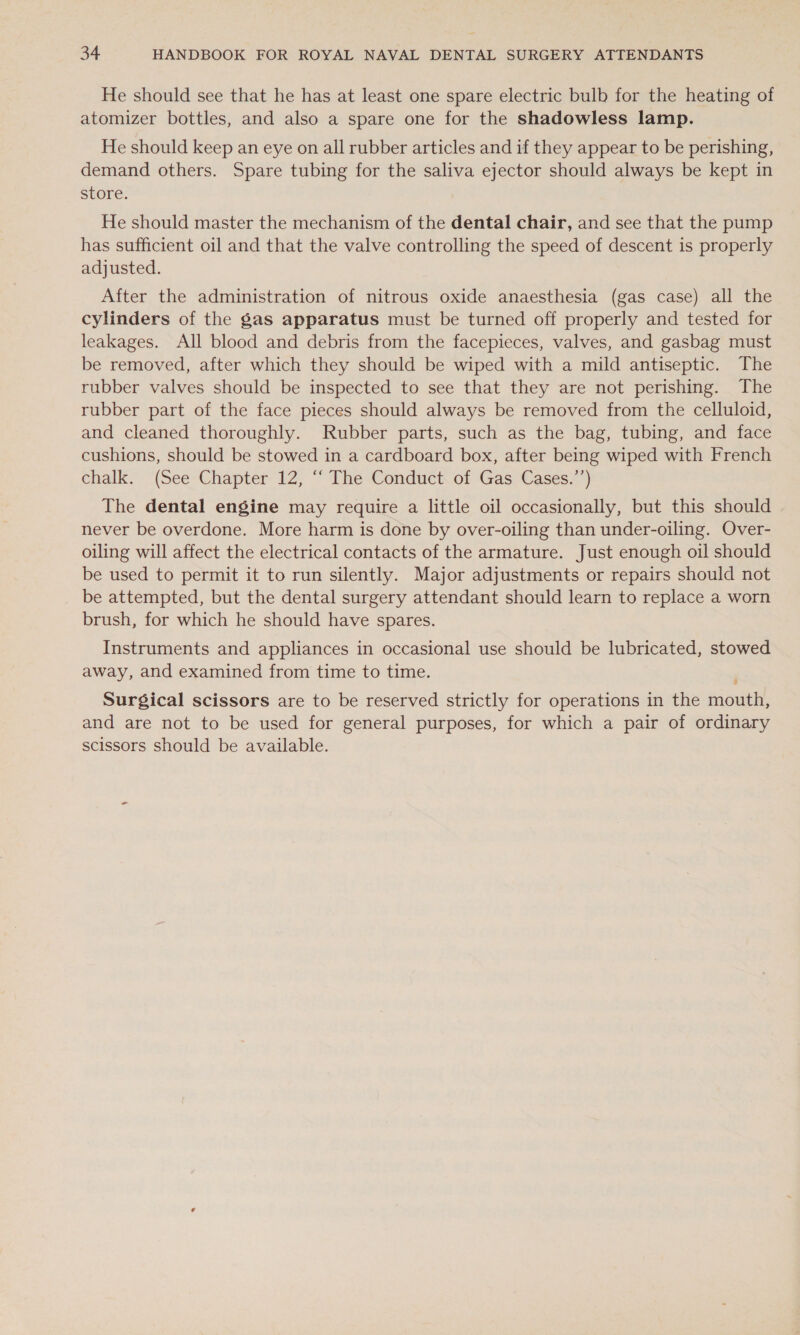 He should see that he has at least one spare electric bulb for the heating of atomizer bottles, and also a spare one for the shadowless lamp. He should keep an eye on all rubber articles and if they appear to be perishing, demand others. Spare tubing for the saliva ejector should always be kept in store. He should master the mechanism of the dental chair, and see that the pump has sufficient oil and that the valve controlling the speed of descent is properly adjusted. After the administration of nitrous oxide anaesthesia (gas case) all the cylinders of the gas apparatus must be turned off properly and tested for leakages. All blood and debris from the facepieces, valves, and gasbag must be removed, after which they should be wiped with a mild antiseptic. The rubber valves should be inspected to see that they are not perishing. The rubber part of the face pieces should always be removed from the celluloid, and cleaned thoroughly. Rubber parts, such as the bag, tubing, and face cushions, should be stowed in a cardboard box, after being wiped with French chalk. (See Chapter 12, ““ The Conduct of Gas Cases.”’) The dental engine may require a little oil occasionally, but this should never be overdone. More harm is done by over-oiling than under-oiling. Over- oiling will affect the electrical contacts of the armature. Just enough oil should be used to permit it to run silently. Major adjustments or repairs should not be attempted, but the dental surgery attendant should learn to replace a worn brush, for which he should have spares. Instruments and appliances in occasional use should be lubricated, stowed away, and examined from time to time. Surgical scissors are to be reserved strictly for operations in the mouth, and are not to be used for general purposes, for which a pair of ordinary scissors should be available.