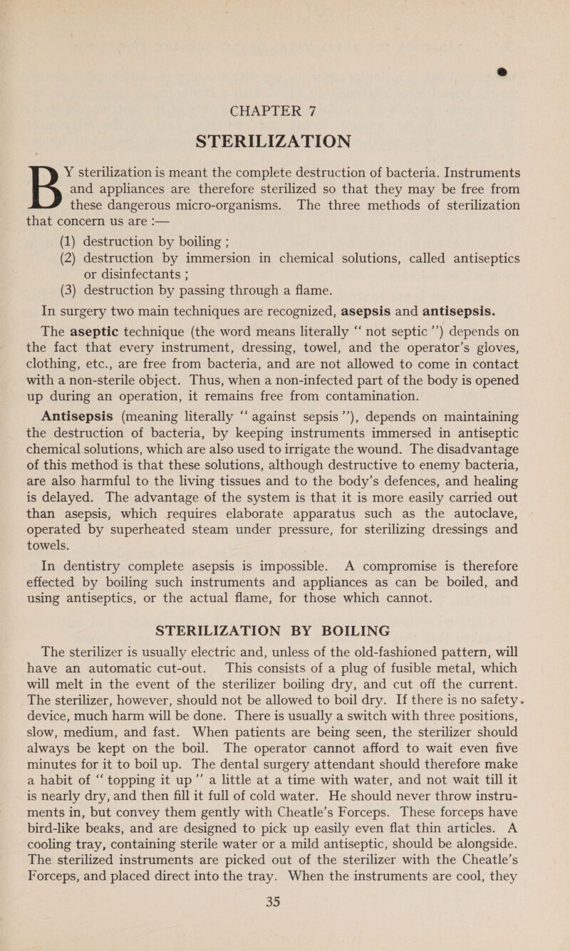 STERILIZATION Y sterilization is meant the complete destruction of bacteria. Instruments B and appliances are therefore sterilized so that they may be free from these dangerous micro-organisms. The three methods of sterilization that concern us are :— (1) destruction by boiling ; (2) destruction by immersion in chemical solutions, called antiseptics or disinfectants ; (3) destruction by passing through a flame. In surgery two main techniques are recognized, asepsis and antisepsis. The aseptic technique (the word means literally “‘ not septic ’’) depends on the fact that every instrument, dressing, towel, and the operator’s gloves, clothing, etc., are free from bacteria, and are not allowed to come in contact with a non-sterile object. Thus, when a non-infected part of the body is opened up during an operation, it remains free from contamination. Antisepsis (meaning literally “‘ against sepsis’’), depends on maintaining the destruction of bacteria, by keeping instruments immersed in antiseptic chemical solutions, which are also used to irrigate the wound. The disadvantage of this method is that these solutions, although destructive to enemy bacteria, are also harmful to the living tissues and to the body’s defences, and healing is delayed. The advantage of the system is that it is more easily carried out than asepsis, which requires elaborate apparatus such as the autoclave, operated by superheated steam under pressure, for sterilizing dressings and towels. In dentistry complete asepsis is impossible. A compromise is therefore effected by boiling such instruments and appliances as can be boiled, and using antiseptics, or the actual flame, for those which cannot. STERILIZATION BY BOILING The sterilizer is usually electric and, unless of the old-fashioned pattern, will have an automatic cut-out. This consists of a plug of fusible metal, which will melt in the event of the sterilizer boiling dry, and cut off the current. The sterilizer, however, should not be allowed to boil dry. If there is no safety. device, much harm will be done. There is usually a switch with three positions, slow, medium, and fast. When patients are being seen, the sterilizer should always be kept on the boil. The operator cannot afford to wait even five minutes for it to boil up. The dental surgery attendant should therefore make a habit of “ topping it up”’ a little at a time with water, and not wait till it is nearly dry, and then fill it full of cold water. He should never throw instru- ments in, but convey them gently with Cheatle’s Forceps. These forceps have bird-like beaks, and are designed to pick up easily even flat thin articles. A cooling tray, containing sterile water or a mild antiseptic, should be alongside. The sterilized instruments are picked out of the sterilizer with the Cheatle’s Forceps, and placed direct into the tray. When the instruments are cool, they