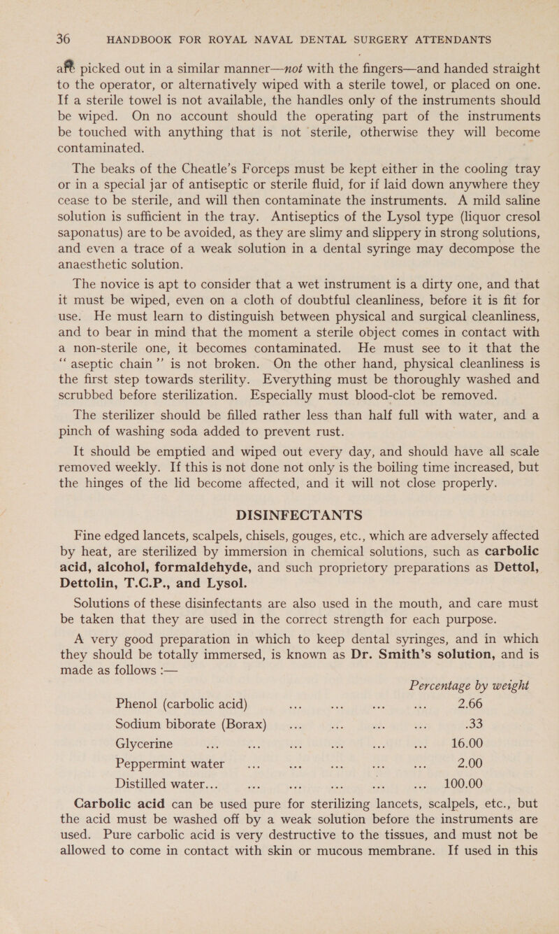 af€ picked out in a similar manner—xot with the fingers—and handed straight to the operator, or alternatively wiped with a sterile towel, or placed on one. If a sterile towel is not available, the handles only of the instruments should be wiped. On no account should the operating part of the instruments be touched with anything that is not ‘sterile, otherwise they will become contaminated. ; The beaks of the Cheatle’s Forceps must be kept either in the cooling tray or in a special jar of antiseptic or sterile fluid, for if laid down anywhere they cease to be sterile, and will then contaminate the instruments. A mild saline solution is sufficient in the tray. Antiseptics of the Lysol type (liquor cresol saponatus) are to be avoided, as they are slimy and slippery in strong solutions, and even a trace of a weak solution in a dental syringe may decompose the anaesthetic solution. The novice is apt to consider that a wet instrument is a dirty one, and that it must be wiped, even on a cloth of doubtful cleanliness, before it is fit for use. He must learn to distinguish between physical and surgical cleanliness, and to bear in mind that the moment a sterile object comes in contact with a non-sterile one, it becomes contaminated. He must see to it that the “aseptic chain’’ is not broken. On the other hand, physical cleanliness is the first step towards sterility. Everything must be thoroughly washed and scrubbed before sterilization. Especially must blood-clot be removed. The sterilizer should be filled rather less than half full with water, and a pinch of washing soda added to prevent rust. It should be emptied and wiped out every day, and should have all scale removed weekly. If this is not done not only is the boiling time increased, but the hinges of the lid become affected, and it will not close properly. DISINFECTANTS Fine edged lancets, scalpels, chisels, gouges, etc., which are adversely affected by heat, are sterilized by immersion in chemical solutions, such as carbolic acid, alcohol, formaldehyde, and such proprietory preparations as Dettol, Dettolin, T.C.P., and Lysol. Solutions of these disinfectants are also used in the mouth, and care must be taken that they are used in the correct strength for each purpose. A very good preparation in which to keep dental syringes, and in which they should be totally immersed, is known as Dr. Smith’s solution, and is made as follows :— Percentage by weight Phenol (carbolic acid) ae ee ee re 2.66 Sodium biborate (Borax) _... His af. sii oS Glycerine ma Bs Me ea , och he 6 00 Peppermint water... eae Se on ae 2.00 Distilledovater. oat i luec a vrbine atone Dees ee Carbolic acid can be used pure for sterilizing lancets, scalpels, etc., but the acid must be washed off by a weak solution before the instruments are used. Pure carbolic acid is very destructive to the tissues, and must not be allowed to come in contact with skin or mucous membrane. If used in this