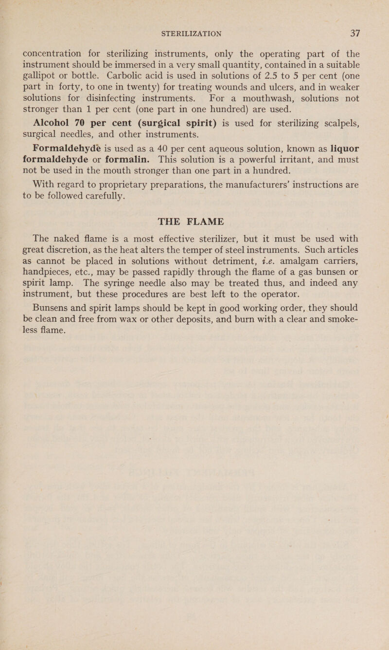 STERILIZATION Sr concentration for sterilizing instruments, only the operating part of the instrument should be immersed in a very small quantity, contained in a suitable gallipot or bottle. Carbolic acid is used in solutions of 2.5 to 5 per cent (one part in forty, to one in twenty) for treating wounds and ulcers, and in weaker solutions for disinfecting instruments. For a mouthwash, solutions not stronger than 1 per cent (one part in one hundred) are used. Alcohol 70 per cent (surgical spirit) is used for sterilizing scalpels, surgical needles, and other instruments. Formaldehyde is used as a 40 per cent aqueous solution, known as liquor formaldehyde or formalin. This solution is a powerful irritant, and must not be used in the mouth stronger than one part in a hundred. With regard to proprietary preparations, the manufacturers’ instructions are to be followed carefully. THE FLAME The naked flame is a most effective sterilizer, but it must be used with great discretion, as the heat alters the temper of steel instruments. Such articles as cannot be placed in solutions without detriment, 7.e. amalgam carriers, handpieces, etc., may be passed rapidly through the flame of a gas bunsen or spirit lamp. The syringe needle also may be treated thus, and indeed any instrument, but these procedures are best left to the operator. Bunsens and spirit lamps should be kept in good working order, they should be clean and free from wax or other deposits, and burn with a clear and smoke- less flame.