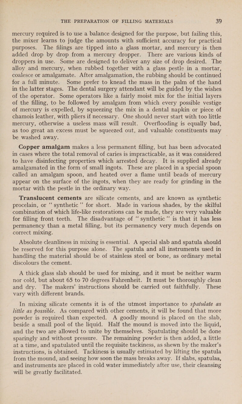 mercury required is to use a balance designed for the purpose, but failing this, the mixer learns to judge the amounts with sufficient accuracy for practical purposes. The filings are tipped into a glass mortar, and mercury is then added drop by drop from a mercury dropper. There are various kinds of droppers in use. Some are designed to deliver any size of drop desired. The alloy and mercury, when rubbed together with a glass pestle in a mortar, coalesce or amalgamate. After amalgamation, the rubbing should be continued for a full minute. Some prefer to knead the mass in the palm of the hand in the latter stages. The dental surgery attendant will be guided by the wishes of the operator. Some operators like a fairly moist mix for the initial layers of the filling, to be followed by amalgam from which every possible vestige of mercury is expelled, by squeezing the mix in a dental napkin or piece of chamois leather, with pliers if necessary. One should never start with too little mercury, otherwise a useless mass will result. Overflooding is equally bad, as too great an excess must be squeezed out, and valuable constituents may be washed away. Copper amalgam makes a less permanent filling, but has been advocated in cases where the total removal of caries is impracticable, as it was considered to have disinfecting properties which arrested decay. It is supplied already amalgamated in the form of small ingots. These are placed in a special spoon called an amalgam spoon, and heated over a flame until beads of mercury appear on the surface of the ingots, when they are ready for grinding in the mortar with the pestle in the ordinary way. Translucent cements are silicate cements, and are known as synthetic procelain, or “synthetic ’’ for short. Made in various shades, by the skilful combination of which life-like restorations can be made, they are very valuable for filling front teeth. The disadvantage of ‘“synthetic’”’ is that it has less permanency than a metal filling, but its permanency very much depends on correct mixing. Absolute cleanliness in mixing is essential. A special slab and spatula should be reserved for this purpose alone. The spatula and all instruments used in handling the material should be of stainless steel or bone, as ordinary metal discolours the cement. A thick glass slab should be used for mixing, and it must be neither warm nor cold, but about 65 to 70 degrees Fahrenheit. It must be thoroughly clean and dry. The makers’ instructions should be carried out faithfully. These vary with different brands. In mixing silicate cements it is of the utmost importance to spatulate as little as possible. As compared with other cements, it will be found that more powder is required than expected. A goodly mound is placed on the slab, beside a small pool of the liquid. Half the mound is moved into the liquid, and the two are allowed to unite by themselves. Spatulating should be done sparingly and without pressure. The remaining powder is then added, a little at a time, and spatulated until the requisite tackiness, as shewn by the maker’s instructions, is obtained. Tackiness is usually estimated by lifting the spatula from the mound, and seeing how soon the mass breaks away. If slabs, spatulas, and instruments are placed in cold water immediately after use, their cleansing will be greatly facilitated.