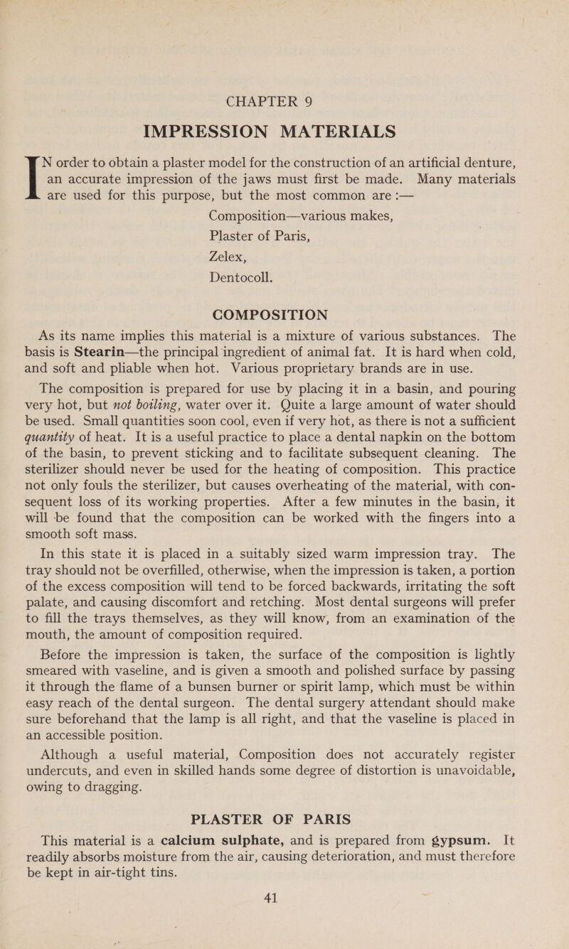 IMPRESSION MATERIALS an accurate impression of the jaws must first be made. Many materials |: order to obtain a plaster model for the construction of an artificial denture, are used for this purpose, but the most common are :— Composition—various makes, Plaster of Paris, Zelex, Dentocoll. COMPOSITION As its name implies this material is a mixture of various substances. The basis is Stearin—the principal ingredient of animal fat. It is hard when cold, and soft and pliable when hot. Various proprietary brands are in use. The composition is prepared for use by placing it in a basin, and pouring very hot, but not botling, water over it. Quite a large amount of water should be used. Small quantities soon cool, even if very hot, as there is not a sufficient quantity of heat. It is a useful practice to place a dental napkin on the bottom of the basin, to prevent sticking and to facilitate subsequent cleaning. The sterilizer should never be used for the heating of composition. This practice not only fouls the sterilizer, but causes overheating of the material, with con- sequent loss of its working properties. After a few minutes in the basin, it will -be found that the composition can be worked with the fingers into a smooth soft mass. In this state it is placed in a suitably sized warm impression tray. The tray should not be overfilled, otherwise, when the impression is taken, a portion of the excess composition will tend to be forced backwards, irritating the soft palate, and causing discomfort and retching. Most dental surgeons will prefer to fill the trays themselves, as they will know, from an examination of the mouth, the amount of composition required. Before the impression is taken, the surface of the composition is lightly smeared with vaseline, and is given a smooth and polished surface by passing it through the flame of a bunsen burner or spirit lamp, which must be within easy reach of the dental surgeon. The dental surgery attendant should make sure beforehand that the lamp is all right, and that the vaseline is placed in an accessible position. Although a useful material, Composition does not accurately register undercuts, and even in skilled hands some degree of distortion is unavoidable, owing to dragging. PLASTER OF PARIS This material is a calcium sulphate, and is prepared from gypsum. It readily absorbs moisture from the air, causing deterioration, and must therefore be kept in air-tight tins.