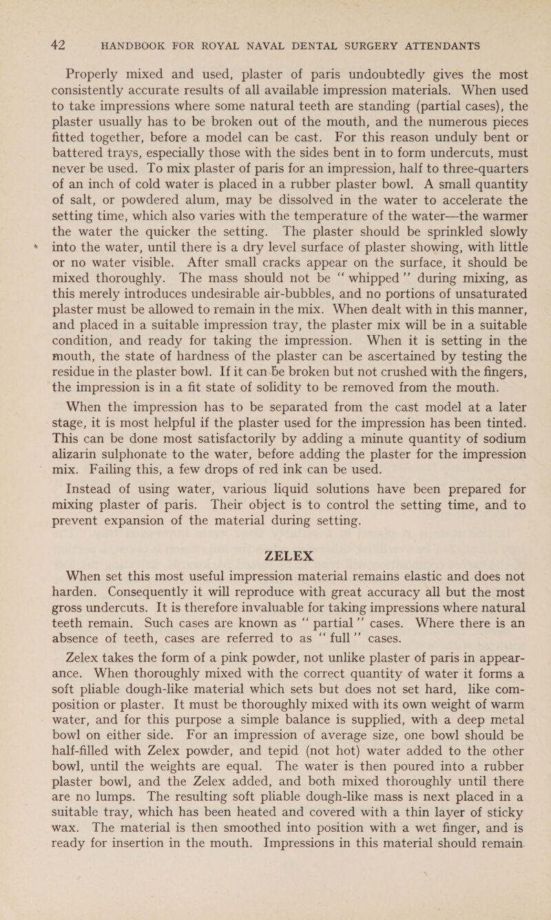 Properly mixed and used, plaster of paris undoubtedly gives the most consistently accurate results of all available impression materials. When used to take impressions where some natural teeth are standing (partial cases), the plaster usually has to be broken out of the mouth, and the numerous pieces fitted together, before a model can be cast. For this reason unduly bent or battered trays, especially those with the sides bent in to form undercuts, must never be used. To mix plaster of paris for an impression, half to three-quarters of an inch of cold water is placed in a rubber plaster bowl. A small quantity of salt, or powdered alum, may be dissolved in the water to accelerate the setting time, which also varies with the temperature of the water—the warmer the water the quicker the setting. The plaster should be sprinkled slowly into the water, until there is a dry level surface of plaster showing, with little or no water visible. After small cracks appear on the surface, it should be mixed thoroughly. The mass should not be “ whipped ’’ during mixing, as this merely introduces undesirable air-bubbles, and no portions of unsaturated plaster must be allowed to remain in the mix. When dealt with in this manner, and placed in a suitable impression tray, the plaster mix will be in a suitable condition, and ready for taking the impression. When it is setting in the mouth, the state of hardness of the plaster can be ascertained by testing the residue in the plaster bowl. If it can-be broken but not crushed with the fingers, the impression is in a fit state of solidity to be removed from the mouth. When the impression has to be separated from the cast model at a later stage, it is most helpful if the plaster used for the impression has been tinted. This can be done most satisfactorily by adding a minute quantity of sodium alizarin sulphonate to the water, before adding the plaster for the impression ' mix. Failing this, a few drops of red ink can be used. Instead of using water, various liquid solutions have been prepared for mixing plaster of paris. Their object is to control the setting time, and to prevent expansion of the material during setting. ZELEX When set this most useful impression material remains elastic and does not harden. Consequently it will reproduce with great accuracy all but the most gross undercuts. It is therefore invaluable for taking impressions where natural teeth remain. Such cases are known as “ partial’’ cases. Where there is an absence of teeth, cases are referred to as “ full’’ cases. Zelex takes the form of a pink powder, not unlike plaster of paris in appear- ance. When thoroughly mixed with the correct quantity of water it forms a soft pliable dough-like material which sets but does not set hard, like com- position or plaster. It must be thoroughly mixed with its own weight of warm water, and for this purpose a simple balance is supplied, with a deep metal bowl on either side. For an impression of average size, one bowl should be half-filled with Zelex powder, and tepid (not hot) water added to the other bowl, until the weights are equal. The water is then poured into a rubber plaster bowl, and the Zelex added, and both mixed thoroughly until there are no lumps. The resulting soft pliable dough-like mass is next placed in a suitable tray, which has been heated and covered with a thin layer of sticky wax. The material is then smoothed into position with a wet finger, and is ready for insertion in the mouth. Impressions in this material should remain.