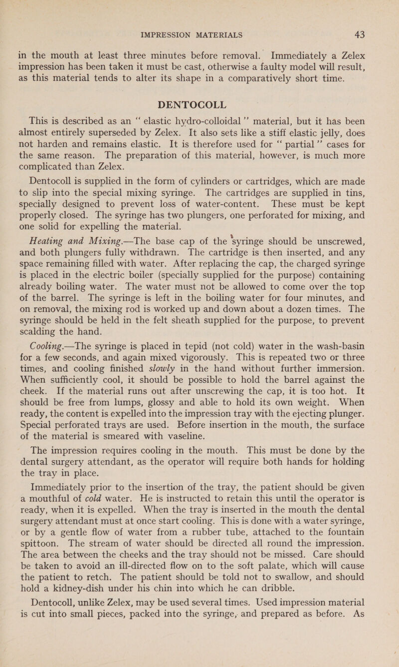 in the mouth at least three minutes before removal. Immediately a Zelex impression has been taken it must be cast, otherwise a faulty model will result, as this material tends to alter its shape in a comparatively short time. DENTOCOLL This is described as an “ elastic hydro-colloidal’’ material, but it has been almost entirely superseded by Zelex. It also sets like a stiff elastic jelly, does not harden and remains elastic. It is therefore used for “ partial’’ cases for the same reason. The preparation of this material, however, is much more complicated than Zelex. c¢ Dentocoll is supplied in the form of cylinders or cartridges, which are made to slip into the special mixing syringe. The cartridges are supplied in tins, specially designed to prevent loss of water-content. These must be kept properly closed. The syringe has two plungers, one perforated for mixing, and one solid for expelling the material. Heating and Mixing.—The base cap of the ‘syringe should be unscrewed, and both plungers fully withdrawn. The cartridge is then inserted, and any space remaining filled with water. After replacing the cap, the charged syringe is placed in the electric boiler (specially supplied for the purpose) containing already boiling water. The water must not be allowed to come over the top of the barrel. The syringe is left in the boiling water for four minutes, and on removal, the mixing rod is worked up and down about a dozen times. The syringe should be held in the felt sheath supplied for the purpose, to prevent scalding the hand. Cooling.—The syringe is placed in tepid (not cold) water in the wash-basin for a few seconds, and again mixed vigorously. This is repeated two or three times, and cooling finished slowly in the hand without further immersion. When sufficiently cool, it should be possible to hold the barrel against the cheek. If the material runs out after unscrewing the cap, it is too hot. It should be free from lumps, glossy and able to hold its own weight. When ready, the content is expelled into the impression tray with the ejecting plunger. Special perforated trays are used. Before insertion in the mouth, the surface of the material is smeared with vaseline. The impression requires cooling in the mouth. This must be done by the dental surgery attendant, as the operator will require both hands for holding the tray in place. Immediately prior to the insertion of the tray, the patient should be given a mouthful of cold water. He is instructed to retain this until the operator is ready, when it is expelled. When the tray is inserted in the mouth the dental surgery attendant must at once start cooling. This is done with a water syringe, or by a gentle flow of water from a rubber tube, attached to the fountain spittoon. The stream of water should be directed all round the impression. The area between the cheeks and the tray should not be missed. Care should be taken to avoid an ill-directed flow on to the soft palate, which will cause the patient to retch. The patient should be told not to swallow, and should hold a kidney-dish under his chin into which he can dribble. Dentocoll, unlike Zelex, may be used several times. Used impression material is cut into small pieces, packed into the syringe, and prepared as before. As