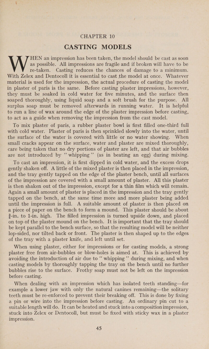 | CHAPTER 10 CASTING MODELS HEN an impression has been taken, the model should be cast as soon as possible. All impressions are fragile and if broken will have to be re-taken. Casting reduces the chances of damage to a minimum. With Zelex and Dentocoll it is essential to cast the model at once. Whatever material is used for the impression, the actual procedure of casting the model in plaster of paris is the same. Before casting plaster impressions, however, they must be soaked in cold water for five minutes, and the surface then soaped thoroughly, using liquid soap and a soft brush for the purpose. All surplus soap must be removed afterwards in running water. It is helpful to run a line of wax around the edge of the plaster impression before casting, to act as a guide when removing the impression from the cast model. To mix plaster of paris, a rubber plaster bowl is first filled one-third full with cold water. Plaster of paris is then sprinkled slowly into the water, until the surface of the water is covered with little or no water showing. When small cracks appear on the surface, water and plaster are mixed thoroughly, care being taken that no dry portions of plaster are left, and that air bubbles are not introduced by “ whipping’’ (as in beating an egg) during mixing. To cast an impression, it is first dipped in cold water, and the excess drops gently shaken off. A little of the mixed plaster is then placed in the impression, and the tray gently tapped on the edge of the plaster bench, until all surfaces of the impression are covered with a small amount of plaster. All this plaster is then shaken out of the impression, except for a thin film which will remain. Again a small amount of plaster is placed in the impression and the tray gently tapped on the bench, at the same time more and more plaster being added until the impression is full. A suitable amount of plaster is then placed on a piece of paper on the bench to form a mound. This plaster should be about 3-in. to l-in. high. The filled impression is turned upside down, and placed on top of the plaster mound on the bench. It is important that the tray should be kept parallel to the bench surface, so that the resulting model will be neither lop-sided, nor tilted back or front. The plaster is then shaped up to the edges of the tray with a plaster knife, and left until set. When using plaster, either for impressions or for casting models, a strong plaster free from air-bubbles or blow-holes is aimed at. This is achieved by avoiding the introduction of air due to “‘ whipping ’’ during mixing, and when casting models by thoroughly tapping the tray on the bench until no further bubbles rise to the surface. Frothy soap must not be left on the impression before casting. When dealing with an impression which has isolated teeth standing—for example a lower jaw with only the natural canines remaining—the solitary teeth must be re-enforced to prevent their breaking off. This is done by fixing a pin or wire into the impression before casting. An ordinary pin cut to a suitable length will do. It can be heated and stuck into a composition impression, stuck into Zelex or Dentocoll, but must be fixed with sticky wax in a plaster impression.