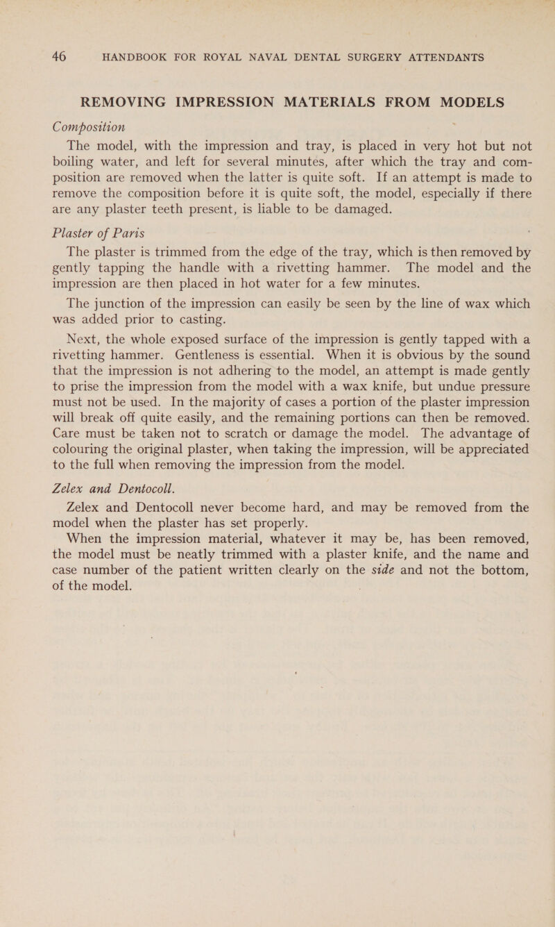 REMOVING IMPRESSION MATERIALS FROM MODELS Composition The model, with the impression and tray, is placed in very hot but not boiling water, and left for several minutes, after which the tray and com- position are removed when the latter is quite soft. If an attempt is made to remove the composition before it is quite soft, the model, especially if there are any plaster teeth present, is liable to be damaged. Plaster of Paris The plaster is trimmed from the edge of the tray, which is then removed by gently tapping the handle with a rivetting hammer. The model and the impression are then placed in hot water for a few minutes. The junction of the impression can easily be seen by the line of wax which was added prior to casting. Next, the whole exposed surface of the impression is gently tapped with a rivetting hammer. Gentleness is essential. When it is obvious by the sound that the impression is not adhering to the model, an attempt is made gently to prise the impression from the model with a wax knife, but undue pressure must not be used. In the majority of cases a portion of the plaster impression will break off quite easily, and the remaining portions can then be removed. Care must be taken not to scratch or damage the model. The advantage of colouring the original plaster, when taking the impression, will be appreciated to the full when removing the impression from the model. Zelex and Dentocoll. Zelex and Dentocoll never become hard, and may be removed from the model when the plaster has set properly. When the impression material, whatever it may be, has been removed, the model must be neatly trimmed with a plaster knife, and the name and case number of the patient written clearly on the side and not the bottom, of the model.