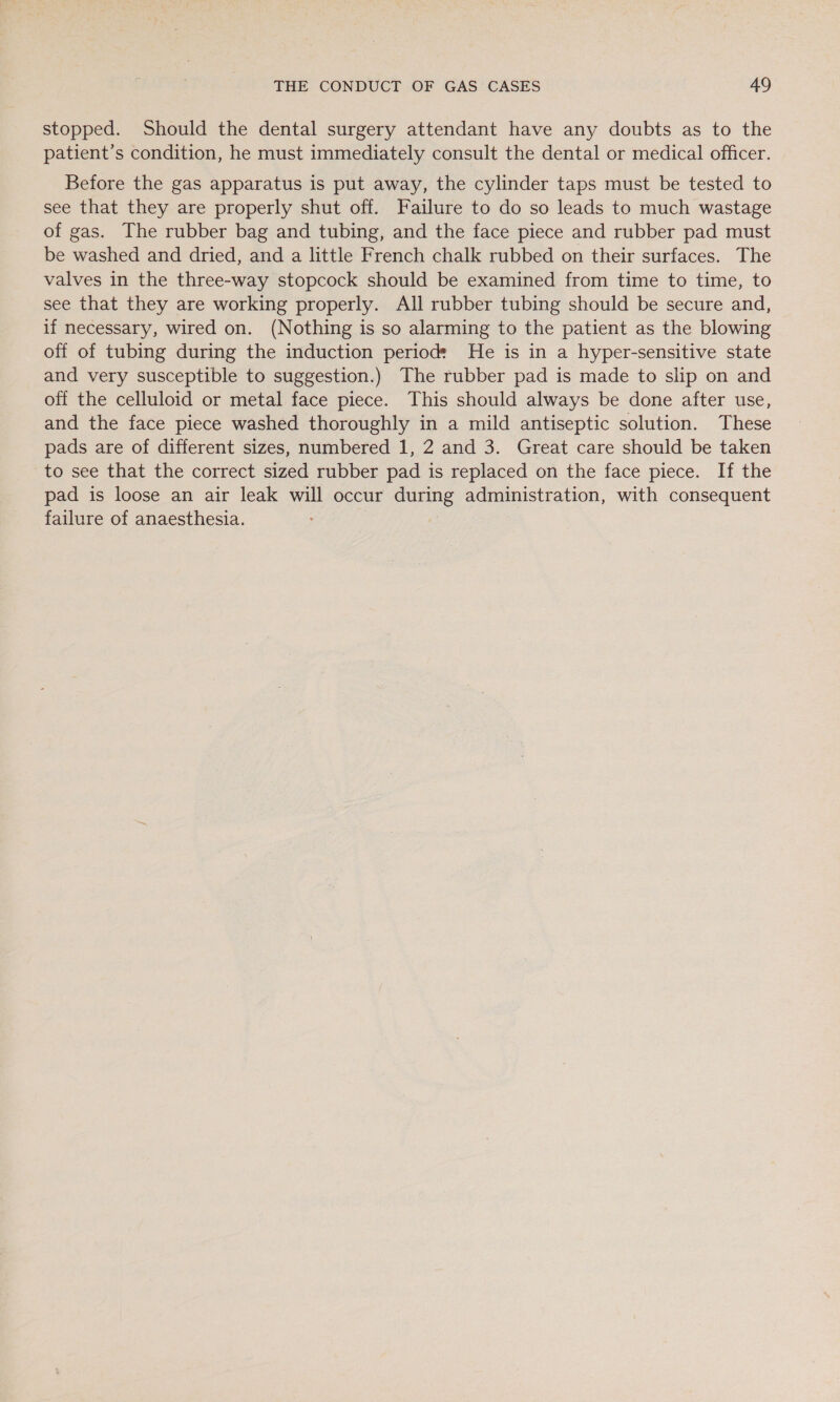 stopped. Should the dental surgery attendant have any doubts as to the patient’s condition, he must immediately consult the dental or medical officer. Before the gas apparatus is put away, the cylinder taps must be tested to see that they are properly shut off. Failure to do so leads to much wastage of gas. The rubber bag and tubing, and the face piece and rubber pad must be washed and dried, and a little French chalk rubbed on their surfaces. The valves in the three-way stopcock should be examined from time to time, to see that they are working properly. All rubber tubing should be secure and, if necessary, wired on. (Nothing is so alarming to the patient as the blowing off of tubing during the induction period: He is in a hyper-sensitive state and very susceptible to suggestion.) The rubber pad is made to slip on and off the celluloid or metal face piece. This should always be done after use, and the face piece washed thoroughly in a mild antiseptic solution. These pads are of different sizes, numbered 1, 2 and 3. Great care should be taken to see that the correct sized rubber pad is replaced on the face piece. If the pad is loose an air leak will occur aoe administration, with consequent failure of anaesthesia.