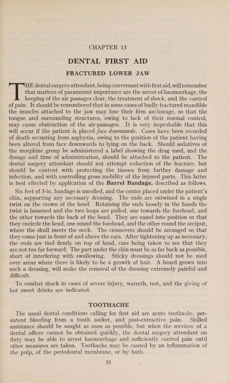 DENTAL FIRST AID FRACTURED LOWER JAW that matters of paramount importance are the arrest of haemorrhage, the keeping of the air passages clear, the treatment of shock, and the control of pain. It should be remembered that in some cases of badly fractured mandible the muscles attached to the jaw may lose their firm anchorage, so that the tongue and surrounding structures, owing to lack of their normal control, may cause obstruction of the air-passages. It is very improbable that this will occur if the patient is placed face downwards. Cases have been recorded of death occurring from asphyxia, owing to the position of the patient having been altered from face downwards to lying on the back. Should sedatives of the morphine group be administered a label showing the drug used, and the dosage and time of administration, should be attached to the patient. The dental surgery attendant should not attempt reduction of the fracture, but should be content with protecting the tissues from further damage and infection, and with controlling gross mobility of the injured parts. This latter is best effected by application of the Barrel Bandage, described as follows. sk: dentalsurgery attendant, being conversant with first aid, will remember Six feet of 3-in. bandage is unrolled, and the centre placed under the patient’s chin, supporting any necessary dressing. The ends are entwined in a single twist on the crown of the head. Retaining the ends loosely in the hands the twist is loosened and the two loops are pulled, one towards the forehead, and the other towards the back of the head. They are eased into position so that they encircle the head, one round the forehead, and the other round the occiput, where the skull meets the neck. The crossovers should be arranged so that they come just in front of and above the ears. After tightening up as necessary, the ends are tied firmly on top of head, care being taken to see that they are not too far forward. The part under the chin must be as far back as possible, short of interfering with swallowing. Sticky dressings should not be used over areas where there is likely to be a growth of hair. A beard grown into such a dressing, will make the removal of the dressing extremely painful and difficult. To combat shock in cases of severe injury, warmth, rest, and the giving of hot sweet drinks are indicated. TOOTHACHE The usual dental conditions calling for first aid are acute toothache, per- sistent bleeding from a tooth socket, and post-extractive pain. Skilled assistance should be sought as soon as possible, but when the services of a dental officer cannot be obtained quickly, the dental surgery attendant on duty may be able to arrest haemorrhage and sufficiently control pain until other measures are taken. Toothache may be caused by an inflammation of the pulp, of the periodontal membrane, or by both.