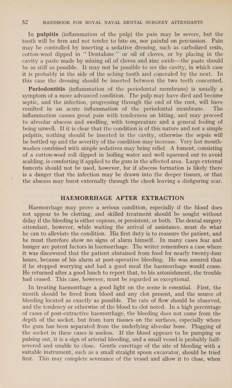 In pulpitis (inflammation of the pulp) the pain may be severe, but the tooth will be firm and not tender to bite on, nor painful on percussion. Pain may be controlled by inserting a sedative dressing, such as carbolized resin, cotton-wool dipped in ‘‘ Dentalone’”’ or oil of cloves, or by placing in the cavity a paste made by mixing oil of cloves and zinc oxide—the paste should be as stiff as possible. It may not be possible to see the cavity, in which case it is probably in the side of the aching tooth and concealed by the next. In this case the dressing should be inserted between the two teeth concerned. Periodontitis (inflammation of the periodontal membrane) is usually a symptom of a more advanced condition. The pulp may have died and become septic, and the infection, progressing through the end of the root, will have resulted in an acute inflammation of the periodontal membrane. The inflammation causes great pain with tenderness on biting, and may proceed to alveolar abscess and swelling, with temperature and a general feeling of being unwell. If it is clear that the condition is of this nature and not a simple pulpitis, nothing should be inserted in the cavity, otherwise the sepsis will be bottled up and the severity of the condition may increase. Very hot mouth- washes combined with simple sedatives may bring relief. A foment, consisting of a cotton-wool roll dipped in boiling water and well squeezed out to avoid scalding, is comforting if applied to the gum in the affected area. Large external foments should not be used, however, for if abscess formation is likely there is a danger that the infection may be drawn into the deeper tissues, or that the abscess may burst externally through the cheek leaving a disfiguring scar. HAEMORRHAGE AFTER EXTRACTION Haemorrhage may prove a serious condition, especially if the blood does not appear to be clotting, and skilled treatment should be sought without delay if the bleeding is either copious, or persistent, or both. The dental surgery attendant, however, while waiting the arrival of assistance, must do what he can to alleviate the condition. His first duty is to reassure the patient, and he must therefore show no signs of alarm himself. In many cases fear and hunger are potent factors in haemorrhage. The writer remembers a case where it was discovered that the patient abstained from food for nearly twenty-four hours, because of his alarm at post-operative bleeding. He was assured that if he stopped worrying and had a good meal the haemorrhage would cease. He returned after a good lunch to report that, to his astonishment, the trouble had ceased. This case, however, must be regarded as exceptional. In treating haemorrhage a good light on the scene is essential. First, the ‘mouth should be freed from blood and any clot present, and the source of bleeding located as exactly as possible. The rate of flow should be observed, and the tendency or otherwise of the blood to clot noted. In a high percentage of cases of post-extractive haemorrhage, the bleeding does not come from the depth of the socket, but from torn tissues on the surfaces, especially where the gum has been separated from the underlying alveolar bone. Plugging of the socket in these cases is useless. If the blood appears to be pumping or pulsing out, it is a sign of arterial bleeding, and a small vessel is probably half- severed and unable to close. Gentle curettage of the site of bleeding with a suitable instrument, such as a small straight spoon excavator, should be tried first. This may complete severance of the vessel and allow it to close, when