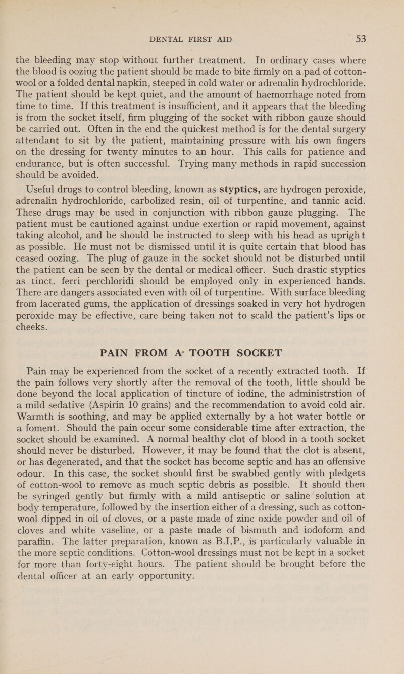DENTAL FIRST AID -53 the bleeding may stop without further treatment. In ordinary cases where the blood is oozing the patient should be made to bite firmly on a pad of cotton- wool or a folded dental napkin, steeped in cold water or adrenalin hydrochloride. The patient should be kept quiet, and the amount of haemorrhage noted from time to time. If this treatment is insufficient, and it appears that the bleeding is from the socket itself, firm plugging of the socket with ribbon gauze should be carried out. Often in the end the quickest method is for the dental surgery attendant to sit by the patient, maintaining pressure with his own fingers on the dressing for twenty minutes to an hour. This calls for patience and endurance, but is often successful. Trying many methods in rapid succession should be avoided. Useful drugs to control bleeding, known as styptics, are hydrogen peroxide, adrenalin hydrochloride, carbolized resin, oil of turpentine, and tannic acid. These drugs may be used in conjunction with ribbon gauze plugging. The patient must be cautioned against undue exertion or rapid movement, against taking alcohol, and he should be instructed to sleep with his head as upright as possible. He must not be dismissed until it is quite certain that blood has ceased oozing. The plug of gauze in the socket should not be disturbed until the patient can be seen by the dental or medical officer. Such drastic styptics as tinct. ferri perchloridi should be employed only in experienced hands. There are dangers associated even with oil of turpentine. With surface bleeding from lacerated gums, the application of dressings soaked in very hot hydrogen peroxide may be effective, care being taken not to scald the patient’s lips or cheeks. PAIN FROM A* TOOTH SOCKET Pain may be experienced from the socket of a recently extracted tooth. If the pain follows very shortly after the removal of the tooth, little should be done beyond the local application of tincture of iodine, the administrstion of a mild sedative (Aspirin 10 grains) and the recommendation to avoid cold air. Warmth is soothing, and may be applied externally by a hot water bottle or a foment. Should the pain occur some considerable time after extraction, the socket should be examined. A normal healthy clot of blood in a tooth socket should never be disturbed. However, it may be found that the clot is absent, or has degenerated, and that the socket has become septic and has an offensive odour. In this case, the socket should first be swabbed gently with pledgets of cotton-wool to remove as much septic debris as possible. It should then be syringed gently but firmly with a mild antiseptic or saline solution at body temperature, followed by the insertion either of a dressing, such as cotton- wool dipped in oil of cloves, or a paste made of zinc oxide powder and oil of cloves and white vaseline, or a paste made of bismuth and iodoform and paraffin. The latter preparation, known as B.I.P., is particularly valuable in the more septic conditions. Cotton-wool dressings must not be kept in a socket for more than forty-eight hours. The patient should be brought before the dental officer at an early opportunity.